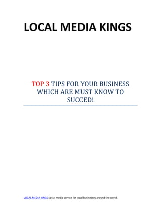 LOCAL MEDIA KINGS



      TOP 3 TIPS FOR YOUR BUSINESS
       WHICH ARE MUST KNOW TO
                 SUCCED!




LOCAL MEDIA KINGS Social media service for local businesses around the world.
 
