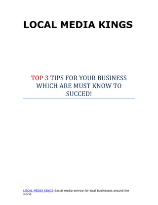 LOCAL MEDIA KINGS




     TOP 3 TIPS FOR YOUR BUSINESS
      WHICH ARE MUST KNOW TO
                SUCCED!




LOCAL MEDIA KINGS Social media service for local businesses around the
world.
 