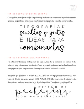 4
T I P 5 : E S P A C I O E N T R E L E T R A S
Otra opción, para ajustar mejor las palabras y las frases, es aumentar el espaciado entre las
letras de las palabras. Esto queda muy bien en las tipografías sencillas y mayúsculas.
T I P 6 : R E S P E T A R L A S P A L A B R A S
No sabía muy bien qué título poner. La idea es, respetar el tamaño y las formas de las
palabras para ir insertando las demás. Como hemos dicho iremos variando el tamaño de
las tipografías y de las palabras con el objetivo de crear un diseño alineado.
Imaginad que ponemos la palabra PACKAGING en una tipografía handlettering. Pues
bien, si debajo queremos poner CON POWER POINT, trataremos de ajustar estas
tipografías a los huecos que nos haya dejado la palabra. Os dejo un ejemplo gráfico.
 