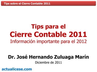 Tips sobre el Cierre Contable 2011




                     Tips para el
     Cierre Contable 2011
     Información importante para el 2012


   Dr. José Hernando Zuluaga Marín
                       Diciembre de 2011

actualicese.com
 