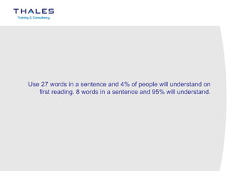 Use 27 words in a sentence and 4% of people will understand on first reading. 8 words in a sentence and 95% will understand. 