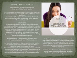 COMPRAS CON TARJETA DE CRÉDITO
Pagar con tarjetas de crédito populares, como
MasterCard y Visa, es lo más sencillo.
Ten en cuenta que, con las tarjetas de crédito, tendrás que firmar
el comprobante de pago (en lugar de teclear tu PIN) para validar
la compra.
Si pierdes tu tarjeta, repórtala inmediatamente al centro de
servicio, el cuál opera las 24 horas del día, 7 días a la semana.
Bastante útil, ¿cierto?
IMPORTANTE:
Recuerda pedir y conservar recibos de todo lo que compres.
Necesitarás un recibo para devolver objetos defectuosos o prendas
que no te queden bien. También deberás presentar un recibo para
obtener el reembolso de alguna compra. Antes de salir del país
anfitrión, es importante presentar los recibos en la Aduana
(usualmente en el aeropuerto) para recuperar el dinero que
pagaste de impuestos. Cada recibo debe tener un número oficial y
mostrar claramente la suma gastada.
No todos los países o tiendas aceptan las tarjetas como
medio de pago. Asegúrate de tener suficiciente efectivo.
Por razones de seguridad, los viajeros, particularmente aquellos
que viajen en avión, sólo podrán llevar una cantidad muy
pequeña de líquido en su equipaje de mano.
Toma en cuenta es que las extensiones de impuestos en el alcohol
y el tabaco varían de un país a otro. Es buena idea revisar, antes de
adquirir cualquier producto libre de impuestos, si tendrás que
pagar algún impuesto adicional una vez que llegues a tu país de
destino.
Muchos de los grandes centros comerciales o tiendas,
especialmente en los Estados Unidos, suelen dar cupones
de descuentos y con ofertas especiales. Antes de ir en
persona, échale un vistazo a la página web de la tienda e
imprime los cupones promocionales para asegurarte de
obtener la mejor ganga.
También es una buena idea preguntarle al conserje del
hotel si sabe de alguna oferta especial de las tiendas
alrededor. Seguramente le dará gusto informarte.
 