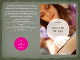 Actualmente, hay muchas razones para considerar
comprar en internet, entre precio, calidad y la novedad de
comprar artículos que no están disponibles en tu ciudad.
Comprar nunca ha sido más fácil para todos nosotros, ya
que desde la comodidad de tu casa seleccionas artículos
que están en China o en Estados Unidos. Por eso siempre
que quieras comprar en línea recuerda:
- Usar páginas reconocidas.
- Checar conversiones de precios.
- Anotar números de rastreo de tus productos y fecha de
entrega.
- Revisar tus estados de cuenta.
Es muy sencillo y si en las páginas ves “free shipping”
(envío gratis)
¡el envío de tu compra no cuesta nada!.
TIP
Date tiempo
para
visitar muchas
páginas
y comparar.
 