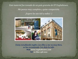 Este material fue tomado de un guía gratuita de EF Englishtown.
Me parece muy completa y quise compartirla.
¡Espero les sea útil a todos! :)
Estoy estudiando inglés con ellos y me va muy bien,
se los recomiendo. Les dejo la info.
Web www.englishtown.com
Tel 01-800-236-0101
 