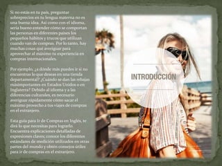 Si no estás en tu país, preguntar
sobreprecios en tu lengua materna no es
una buena idea. Así como con el idioma,
sería bueno entender cómo se comportan
las personas en diferentes países los
pequeños hábitos y trucos que utilizan
cuando van de compras. Por lo tanto, hay
muchas cosas qué averiguar para
aprovechar al máximo tu experiencia en
compras internacionales.
Por ejemplo, ¿a dónde más puedes ir si no
encuentras lo que deseas en una tienda
departamental? ¿Cuándo se dan las rebajas
másimportantes en Estados Unidos o en
Inglaterra? Debido al idioma y a las
diferencias culturales, es necesario
averiguar rápidamente cómo sacar el
máximo provecho a tus viajes de compras
en el extranjero.
Esta guía para Ir de Compras en Inglés, te
dirá lo que necesitas para lograrlo.
Encuentra explicaciones detalladas de
expresiones claves; conoce los diferentes
estándares de medición utilizados en otras
partes del mundo y obtén consejos útiles
para ir de compras en el extranjero.
 