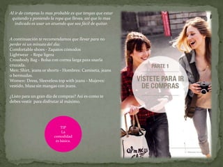 Al ir de compras lo mas probable es que tengas que estar
quitando y poniendo la ropa que llevas, así que lo mas
indicado es usar un atuendo que sea fácil de quitar.
A continuación te recomendamos que llevar para no
perder ni un minuto del día:
Comfortable shoes - Zapatos cómodos
Lightwear - Ropa ligera
Crossbody Bag - Bolsa con correa larga para usarla
cruzada.
Men: Shirt, jeans or shorts - Hombres: Camiseta, jeans
o bermudas.
Women: Dress, Sleeveless top with jeans - Mujeres:
vestido, blusa sin mangas con jeans.
¿Listo para un gran día de compras? Así es como te
debes vestir para disfrutar al máximo.
TIP
La
comodidad
es básica.
 