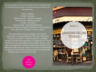 Los letreros que se encuentran afuera de las tiendas suelen
ser lo primero que vemos. Te presentamos una lista de los
más comunes.
Open - Abierto
Closed - Cerrado
Open 24 hours - Abierto 24 horas
Out to lunch - Salimos a comer
On sale - En venta
Clearance Sale - Venta de liquidación
Buy 1 get 1 half price - Compra 1 y obtén 1 a mitad de precio
Buy 1 get 1 free - Compra 1 y obtén 1 gratis
Recuerda buscar letreros al llegar a los centros
comerciales, si ves una oferta de “Buy 1 get 1 half price“
(Compra 1 y Obtén 1 a mitad de precio), considera
comprar dos del mismo producto, en lugar de uno. Todos
preferimos una buena oferta en las tiendas. Así que, ¿por
qué no averiguamos cuándo es la época de rebajas en los
diferentes países antes de viajar? Las rebajas normalmente
las hacen en los cambios de temporada o en los períodos
festivos. Esta es a menudo la mejor
TIP
Toma tu
tiempo
 