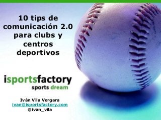 10 tips de
comunicación 2.0
para clubs y
centros
deportivos
Iván Vila Vergara
ivan@isportsfactory.com
@ivan_vila
 