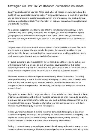 Strategies On How To Get Reduced Automobile Insurance

BAM! You simply crashed your car. At this point, what will happen following can rely on the
quality of your automobile insurance policy. Prior to accident your car or truck, it's crucial that
you get good answers to questions regarding which kind of insurance you need and cheap
car insurance should provide it. This information will help you comprehend the sophisticated
world of auto insurance.


An incredible suggestion for obtaining cost-effective vehicle insurance is always to think
about obtaining a multi-policy discounted. For example, you could possibly blend equally
your property and vehicle insurances together into 1 plan. Consult with your own home
insurance company to determine if you could do. If it is, it is possible to save lots of lots of
money.


Let your automobile insurer know if you are element of an automobile pool area. The much
less time you may spend driving a vehicle, the greater the low cost you will get in your
vehicle plan. For the way much driving time you remove thanks to taking part in the vehicle
pool, you can get a discount approximately 20-five percent.


If you are planning to go or have recently moved throughout state collections, authenticate
with the insurer that your present amount of insurance coverage satisfies that state's
necessary minimum requirements. This could help you save quite a lot of issues and time in
cases where you might be at any time involved with a vehicle automobile accident.


Make sure you compare insurance premiums with many different companies. Contacting
merely one company or broker to have pricing, and signing up correct then, is rarely a wise
idea. You may well be brief by the due date, however, you will most likely miss out on
cheaper insurance someplace else. Occasionally, that savings can add up to a substantial
amount of cash.


Sign up for an automobile club to get much better prices and discount rates. Several of these
organizations companion with different insurance companies, so when you can be a part of a
single, you can acquire the benefits. Make sure you mention to the professional that you are
a member of these groups. Regardless of whether your company doesn't lover with them,
they can nevertheless supply you with a reduce price.


Review your state's selection of minimal insurance demands before signing a brand new
auto insurance policy. Ensure you are preserving the correct amount of insurance policy. You
require the desired quantity of house damage and personal injury liability insurance. This
data are available at the site of the state's insurance policy commissioner.


Putting in contra--thievery systems in your automobile will save you important money on your
car or truck insurance coverage. No matter their real performance, sensors and tracking units
 