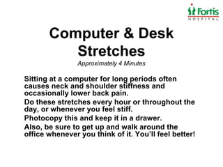 Computer & Desk
          Stretches
                Approximately 4 Minutes

Sitting at a computer for long periods often
causes neck and shoulder stiffness and
occasionally lower back pain.
Do these stretches every hour or throughout the
day, or whenever you feel stiff.
Photocopy this and keep it in a drawer.
Also, be sure to get up and walk around the
office whenever you think of it. You’ll feel better!
 