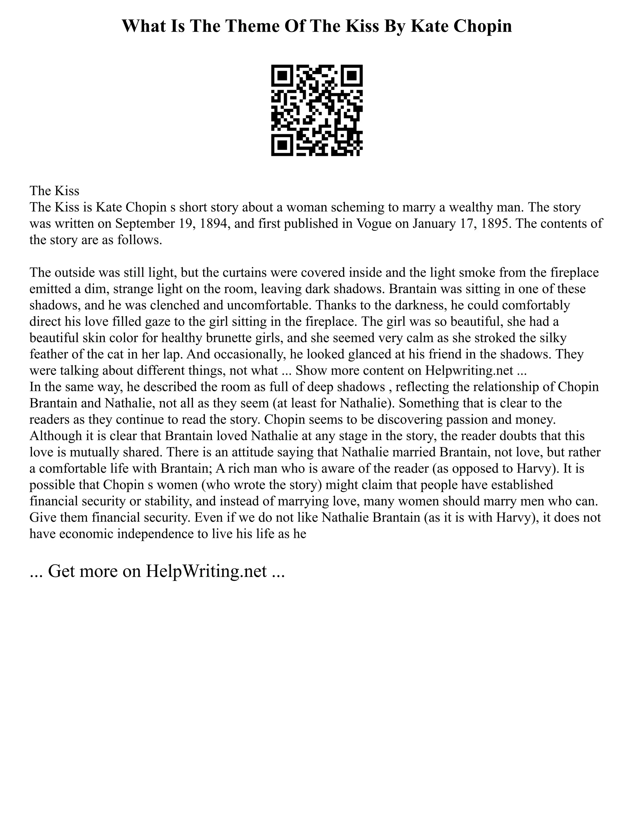 What Is The Theme Of The Kiss By Kate Chopin
The Kiss
The Kiss is Kate Chopin s short story about a woman scheming to marry a wealthy man. The story
was written on September 19, 1894, and first published in Vogue on January 17, 1895. The contents of
the story are as follows.
The outside was still light, but the curtains were covered inside and the light smoke from the fireplace
emitted a dim, strange light on the room, leaving dark shadows. Brantain was sitting in one of these
shadows, and he was clenched and uncomfortable. Thanks to the darkness, he could comfortably
direct his love filled gaze to the girl sitting in the fireplace. The girl was so beautiful, she had a
beautiful skin color for healthy brunette girls, and she seemed very calm as she stroked the silky
feather of the cat in her lap. And occasionally, he looked glanced at his friend in the shadows. They
were talking about different things, not what ... Show more content on Helpwriting.net ...
In the same way, he described the room as full of deep shadows , reflecting the relationship of Chopin
Brantain and Nathalie, not all as they seem (at least for Nathalie). Something that is clear to the
readers as they continue to read the story. Chopin seems to be discovering passion and money.
Although it is clear that Brantain loved Nathalie at any stage in the story, the reader doubts that this
love is mutually shared. There is an attitude saying that Nathalie married Brantain, not love, but rather
a comfortable life with Brantain; A rich man who is aware of the reader (as opposed to Harvy). It is
possible that Chopin s women (who wrote the story) might claim that people have established
financial security or stability, and instead of marrying love, many women should marry men who can.
Give them financial security. Even if we do not like Nathalie Brantain (as it is with Harvy), it does not
have economic independence to live his life as he
... Get more on HelpWriting.net ...
 