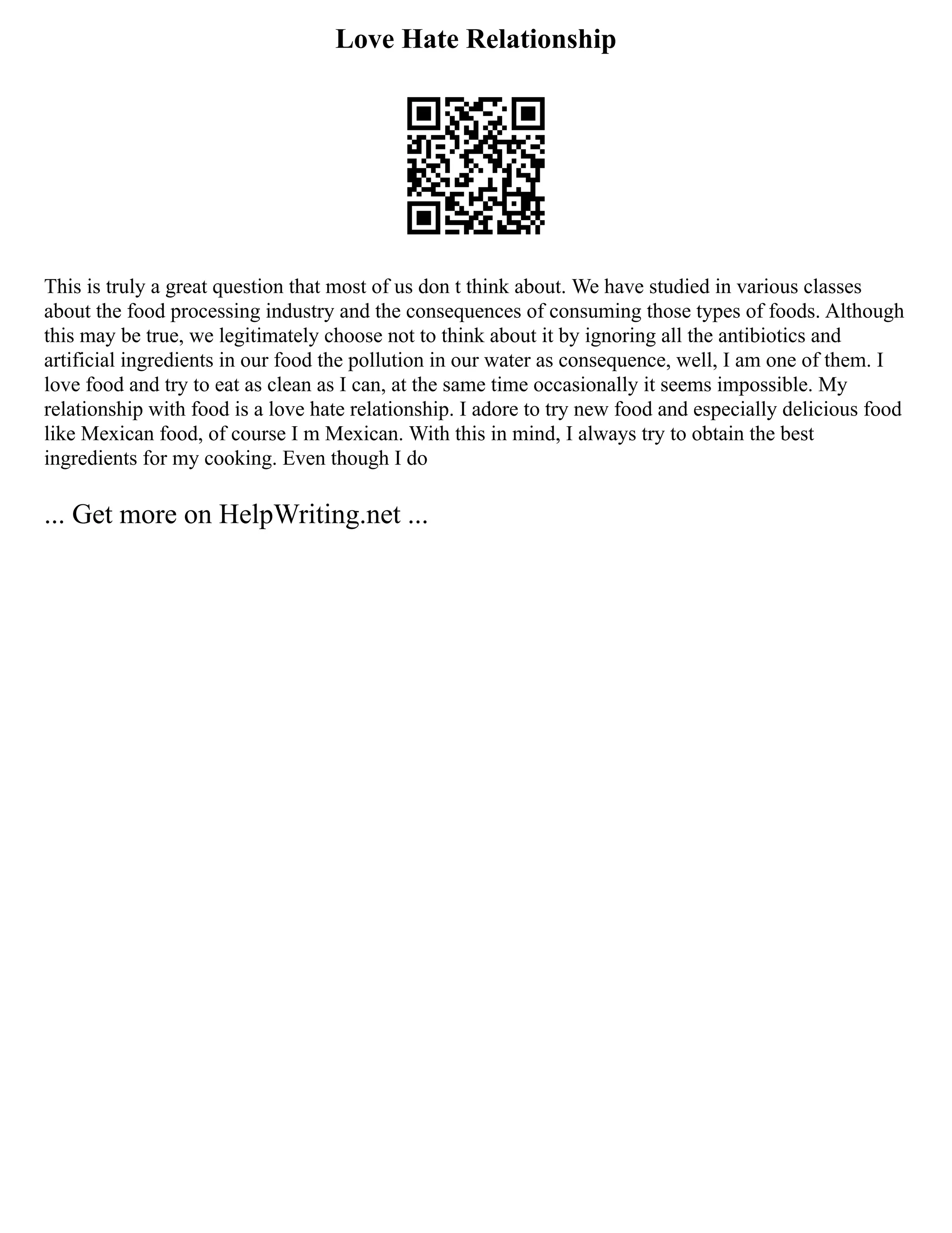 Love Hate Relationship
This is truly a great question that most of us don t think about. We have studied in various classes
about the food processing industry and the consequences of consuming those types of foods. Although
this may be true, we legitimately choose not to think about it by ignoring all the antibiotics and
artificial ingredients in our food the pollution in our water as consequence, well, I am one of them. I
love food and try to eat as clean as I can, at the same time occasionally it seems impossible. My
relationship with food is a love hate relationship. I adore to try new food and especially delicious food
like Mexican food, of course I m Mexican. With this in mind, I always try to obtain the best
ingredients for my cooking. Even though I do
... Get more on HelpWriting.net ...
 