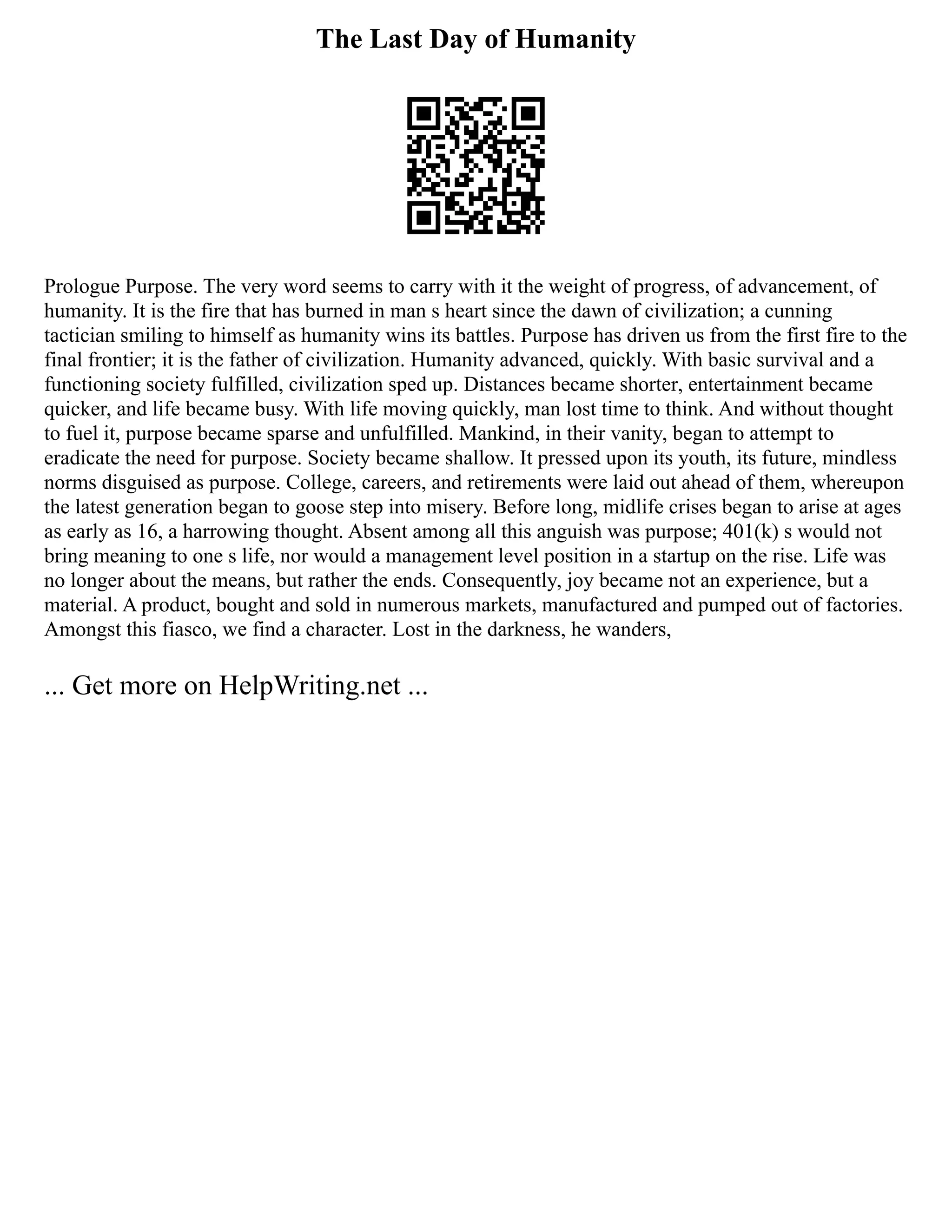 The Last Day of Humanity
Prologue Purpose. The very word seems to carry with it the weight of progress, of advancement, of
humanity. It is the fire that has burned in man s heart since the dawn of civilization; a cunning
tactician smiling to himself as humanity wins its battles. Purpose has driven us from the first fire to the
final frontier; it is the father of civilization. Humanity advanced, quickly. With basic survival and a
functioning society fulfilled, civilization sped up. Distances became shorter, entertainment became
quicker, and life became busy. With life moving quickly, man lost time to think. And without thought
to fuel it, purpose became sparse and unfulfilled. Mankind, in their vanity, began to attempt to
eradicate the need for purpose. Society became shallow. It pressed upon its youth, its future, mindless
norms disguised as purpose. College, careers, and retirements were laid out ahead of them, whereupon
the latest generation began to goose step into misery. Before long, midlife crises began to arise at ages
as early as 16, a harrowing thought. Absent among all this anguish was purpose; 401(k) s would not
bring meaning to one s life, nor would a management level position in a startup on the rise. Life was
no longer about the means, but rather the ends. Consequently, joy became not an experience, but a
material. A product, bought and sold in numerous markets, manufactured and pumped out of factories.
Amongst this fiasco, we find a character. Lost in the darkness, he wanders,
... Get more on HelpWriting.net ...
 
