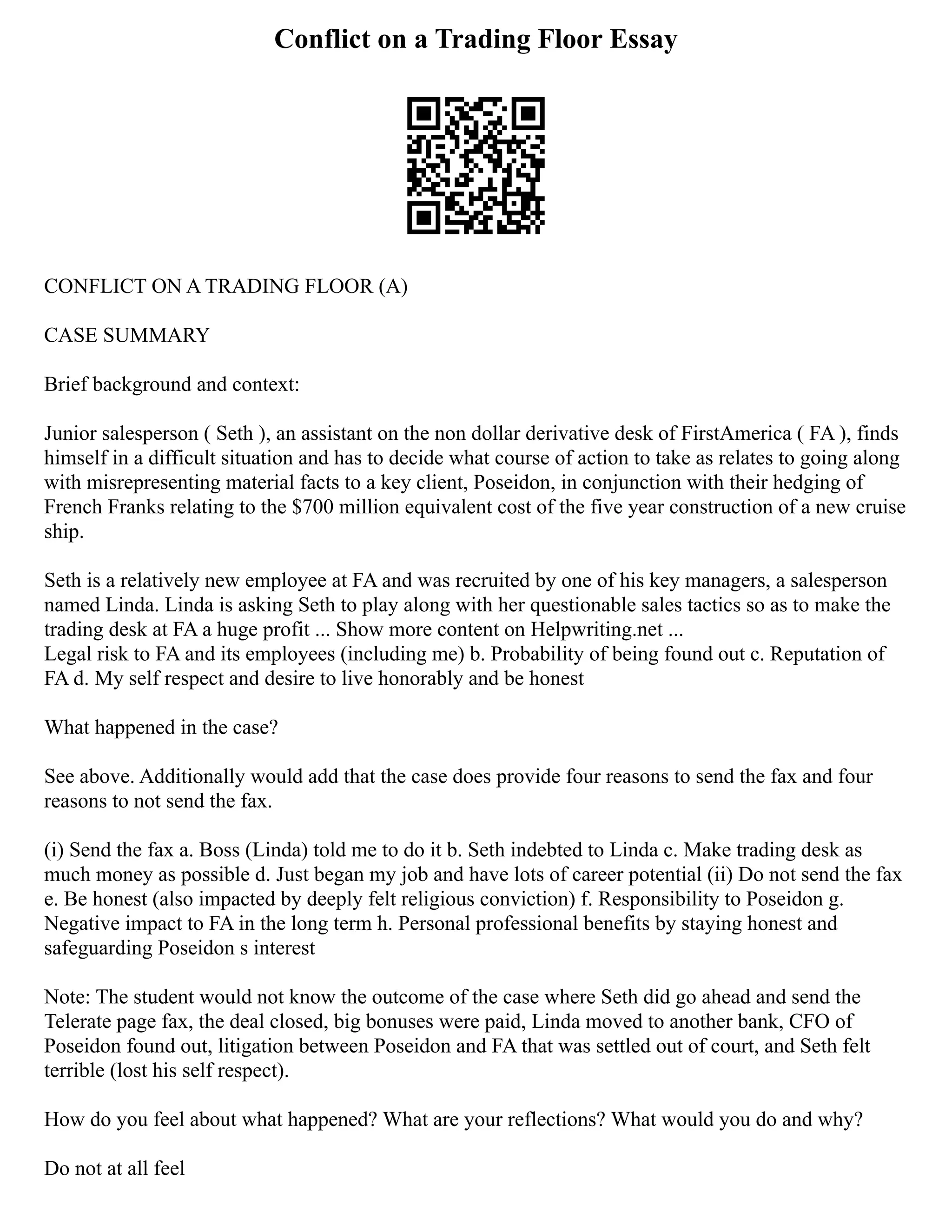 Conflict on a Trading Floor Essay
CONFLICT ON A TRADING FLOOR (A)
CASE SUMMARY
Brief background and context:
Junior salesperson ( Seth ), an assistant on the non dollar derivative desk of FirstAmerica ( FA ), finds
himself in a difficult situation and has to decide what course of action to take as relates to going along
with misrepresenting material facts to a key client, Poseidon, in conjunction with their hedging of
French Franks relating to the $700 million equivalent cost of the five year construction of a new cruise
ship.
Seth is a relatively new employee at FA and was recruited by one of his key managers, a salesperson
named Linda. Linda is asking Seth to play along with her questionable sales tactics so as to make the
trading desk at FA a huge profit ... Show more content on Helpwriting.net ...
Legal risk to FA and its employees (including me) b. Probability of being found out c. Reputation of
FA d. My self respect and desire to live honorably and be honest
What happened in the case?
See above. Additionally would add that the case does provide four reasons to send the fax and four
reasons to not send the fax.
(i) Send the fax a. Boss (Linda) told me to do it b. Seth indebted to Linda c. Make trading desk as
much money as possible d. Just began my job and have lots of career potential (ii) Do not send the fax
e. Be honest (also impacted by deeply felt religious conviction) f. Responsibility to Poseidon g.
Negative impact to FA in the long term h. Personal professional benefits by staying honest and
safeguarding Poseidon s interest
Note: The student would not know the outcome of the case where Seth did go ahead and send the
Telerate page fax, the deal closed, big bonuses were paid, Linda moved to another bank, CFO of
Poseidon found out, litigation between Poseidon and FA that was settled out of court, and Seth felt
terrible (lost his self respect).
How do you feel about what happened? What are your reflections? What would you do and why?
Do not at all feel
 