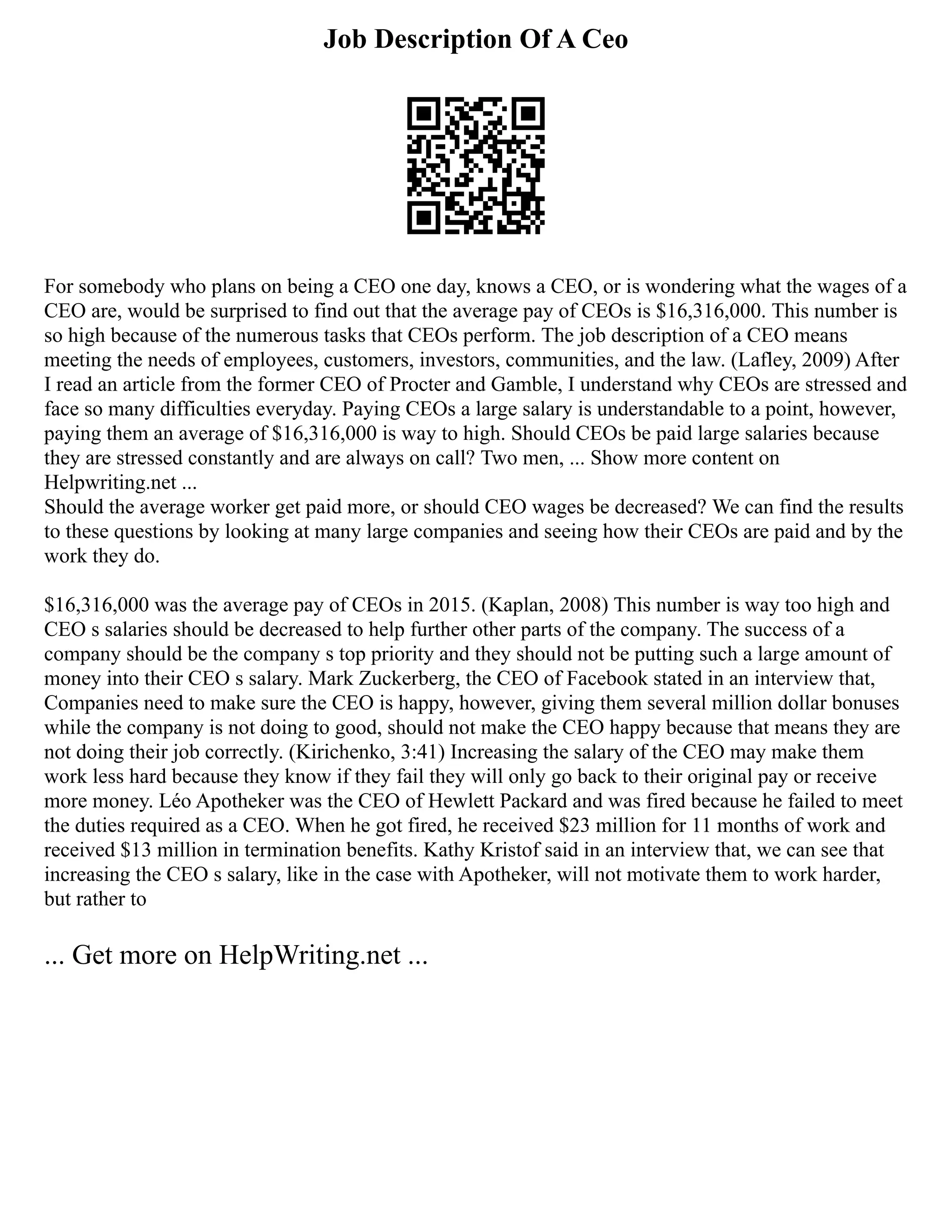 Job Description Of A Ceo
For somebody who plans on being a CEO one day, knows a CEO, or is wondering what the wages of a
CEO are, would be surprised to find out that the average pay of CEOs is $16,316,000. This number is
so high because of the numerous tasks that CEOs perform. The job description of a CEO means
meeting the needs of employees, customers, investors, communities, and the law. (Lafley, 2009) After
I read an article from the former CEO of Procter and Gamble, I understand why CEOs are stressed and
face so many difficulties everyday. Paying CEOs a large salary is understandable to a point, however,
paying them an average of $16,316,000 is way to high. Should CEOs be paid large salaries because
they are stressed constantly and are always on call? Two men, ... Show more content on
Helpwriting.net ...
Should the average worker get paid more, or should CEO wages be decreased? We can find the results
to these questions by looking at many large companies and seeing how their CEOs are paid and by the
work they do.
$16,316,000 was the average pay of CEOs in 2015. (Kaplan, 2008) This number is way too high and
CEO s salaries should be decreased to help further other parts of the company. The success of a
company should be the company s top priority and they should not be putting such a large amount of
money into their CEO s salary. Mark Zuckerberg, the CEO of Facebook stated in an interview that,
Companies need to make sure the CEO is happy, however, giving them several million dollar bonuses
while the company is not doing to good, should not make the CEO happy because that means they are
not doing their job correctly. (Kirichenko, 3:41) Increasing the salary of the CEO may make them
work less hard because they know if they fail they will only go back to their original pay or receive
more money. Léo Apotheker was the CEO of Hewlett Packard and was fired because he failed to meet
the duties required as a CEO. When he got fired, he received $23 million for 11 months of work and
received $13 million in termination benefits. Kathy Kristof said in an interview that, we can see that
increasing the CEO s salary, like in the case with Apotheker, will not motivate them to work harder,
but rather to
... Get more on HelpWriting.net ...
 
