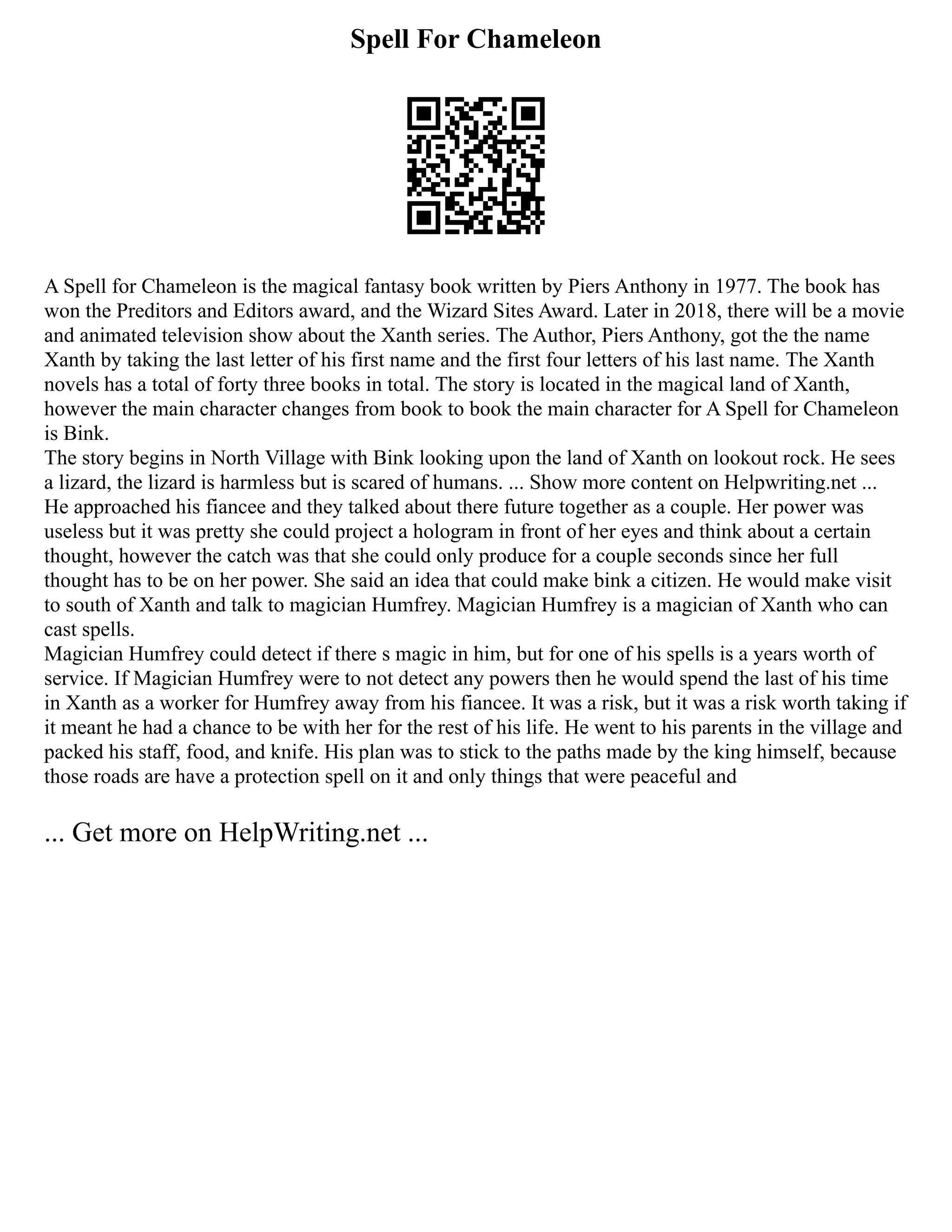 Spell For Chameleon
A Spell for Chameleon is the magical fantasy book written by Piers Anthony in 1977. The book has
won the Preditors and Editors award, and the Wizard Sites Award. Later in 2018, there will be a movie
and animated television show about the Xanth series. The Author, Piers Anthony, got the the name
Xanth by taking the last letter of his first name and the first four letters of his last name. The Xanth
novels has a total of forty three books in total. The story is located in the magical land of Xanth,
however the main character changes from book to book the main character for A Spell for Chameleon
is Bink.
The story begins in North Village with Bink looking upon the land of Xanth on lookout rock. He sees
a lizard, the lizard is harmless but is scared of humans. ... Show more content on Helpwriting.net ...
He approached his fiancee and they talked about there future together as a couple. Her power was
useless but it was pretty she could project a hologram in front of her eyes and think about a certain
thought, however the catch was that she could only produce for a couple seconds since her full
thought has to be on her power. She said an idea that could make bink a citizen. He would make visit
to south of Xanth and talk to magician Humfrey. Magician Humfrey is a magician of Xanth who can
cast spells.
Magician Humfrey could detect if there s magic in him, but for one of his spells is a years worth of
service. If Magician Humfrey were to not detect any powers then he would spend the last of his time
in Xanth as a worker for Humfrey away from his fiancee. It was a risk, but it was a risk worth taking if
it meant he had a chance to be with her for the rest of his life. He went to his parents in the village and
packed his staff, food, and knife. His plan was to stick to the paths made by the king himself, because
those roads are have a protection spell on it and only things that were peaceful and
... Get more on HelpWriting.net ...
 