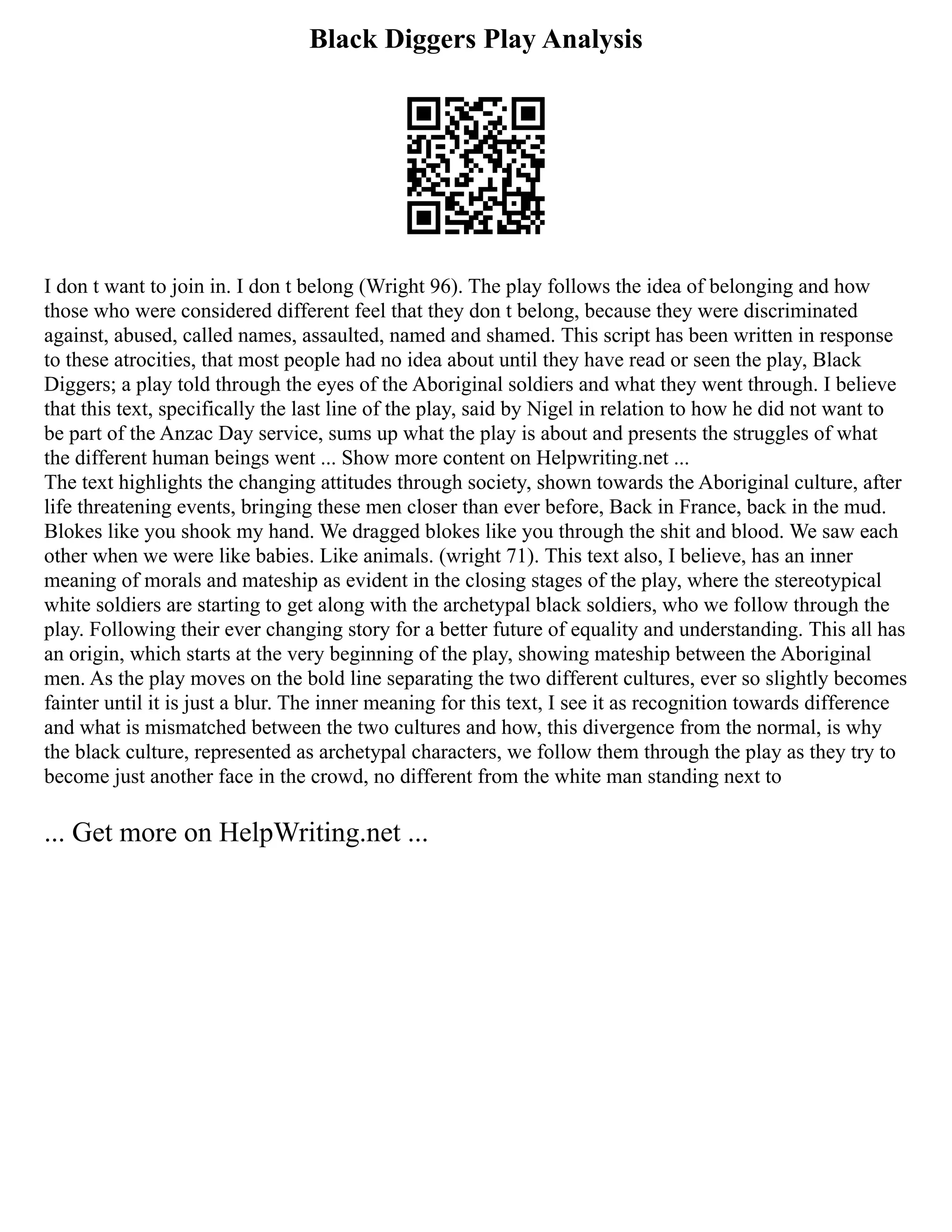 Black Diggers Play Analysis
I don t want to join in. I don t belong (Wright 96). The play follows the idea of belonging and how
those who were considered different feel that they don t belong, because they were discriminated
against, abused, called names, assaulted, named and shamed. This script has been written in response
to these atrocities, that most people had no idea about until they have read or seen the play, Black
Diggers; a play told through the eyes of the Aboriginal soldiers and what they went through. I believe
that this text, specifically the last line of the play, said by Nigel in relation to how he did not want to
be part of the Anzac Day service, sums up what the play is about and presents the struggles of what
the different human beings went ... Show more content on Helpwriting.net ...
The text highlights the changing attitudes through society, shown towards the Aboriginal culture, after
life threatening events, bringing these men closer than ever before, Back in France, back in the mud.
Blokes like you shook my hand. We dragged blokes like you through the shit and blood. We saw each
other when we were like babies. Like animals. (wright 71). This text also, I believe, has an inner
meaning of morals and mateship as evident in the closing stages of the play, where the stereotypical
white soldiers are starting to get along with the archetypal black soldiers, who we follow through the
play. Following their ever changing story for a better future of equality and understanding. This all has
an origin, which starts at the very beginning of the play, showing mateship between the Aboriginal
men. As the play moves on the bold line separating the two different cultures, ever so slightly becomes
fainter until it is just a blur. The inner meaning for this text, I see it as recognition towards difference
and what is mismatched between the two cultures and how, this divergence from the normal, is why
the black culture, represented as archetypal characters, we follow them through the play as they try to
become just another face in the crowd, no different from the white man standing next to
... Get more on HelpWriting.net ...
 