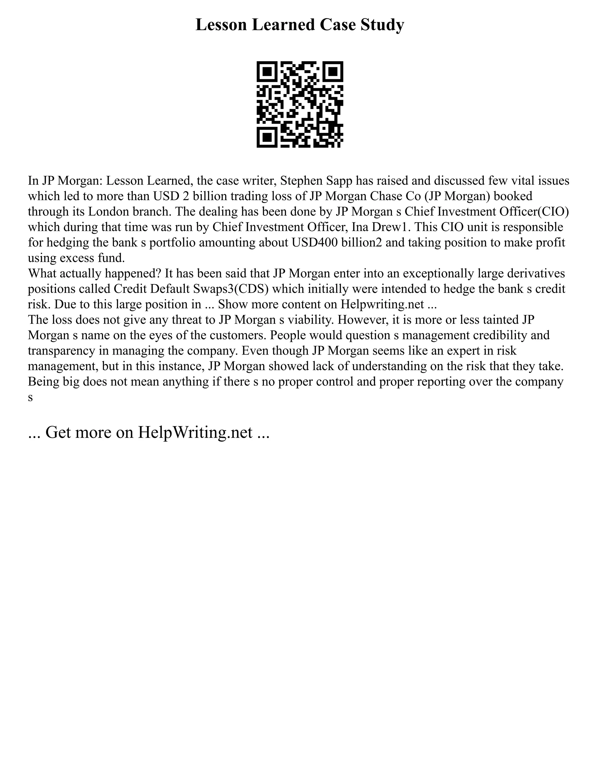 Lesson Learned Case Study
In JP Morgan: Lesson Learned, the case writer, Stephen Sapp has raised and discussed few vital issues
which led to more than USD 2 billion trading loss of JP Morgan Chase Co (JP Morgan) booked
through its London branch. The dealing has been done by JP Morgan s Chief Investment Officer(CIO)
which during that time was run by Chief Investment Officer, Ina Drew1. This CIO unit is responsible
for hedging the bank s portfolio amounting about USD400 billion2 and taking position to make profit
using excess fund.
What actually happened? It has been said that JP Morgan enter into an exceptionally large derivatives
positions called Credit Default Swaps3(CDS) which initially were intended to hedge the bank s credit
risk. Due to this large position in ... Show more content on Helpwriting.net ...
The loss does not give any threat to JP Morgan s viability. However, it is more or less tainted JP
Morgan s name on the eyes of the customers. People would question s management credibility and
transparency in managing the company. Even though JP Morgan seems like an expert in risk
management, but in this instance, JP Morgan showed lack of understanding on the risk that they take.
Being big does not mean anything if there s no proper control and proper reporting over the company
s
... Get more on HelpWriting.net ...
 