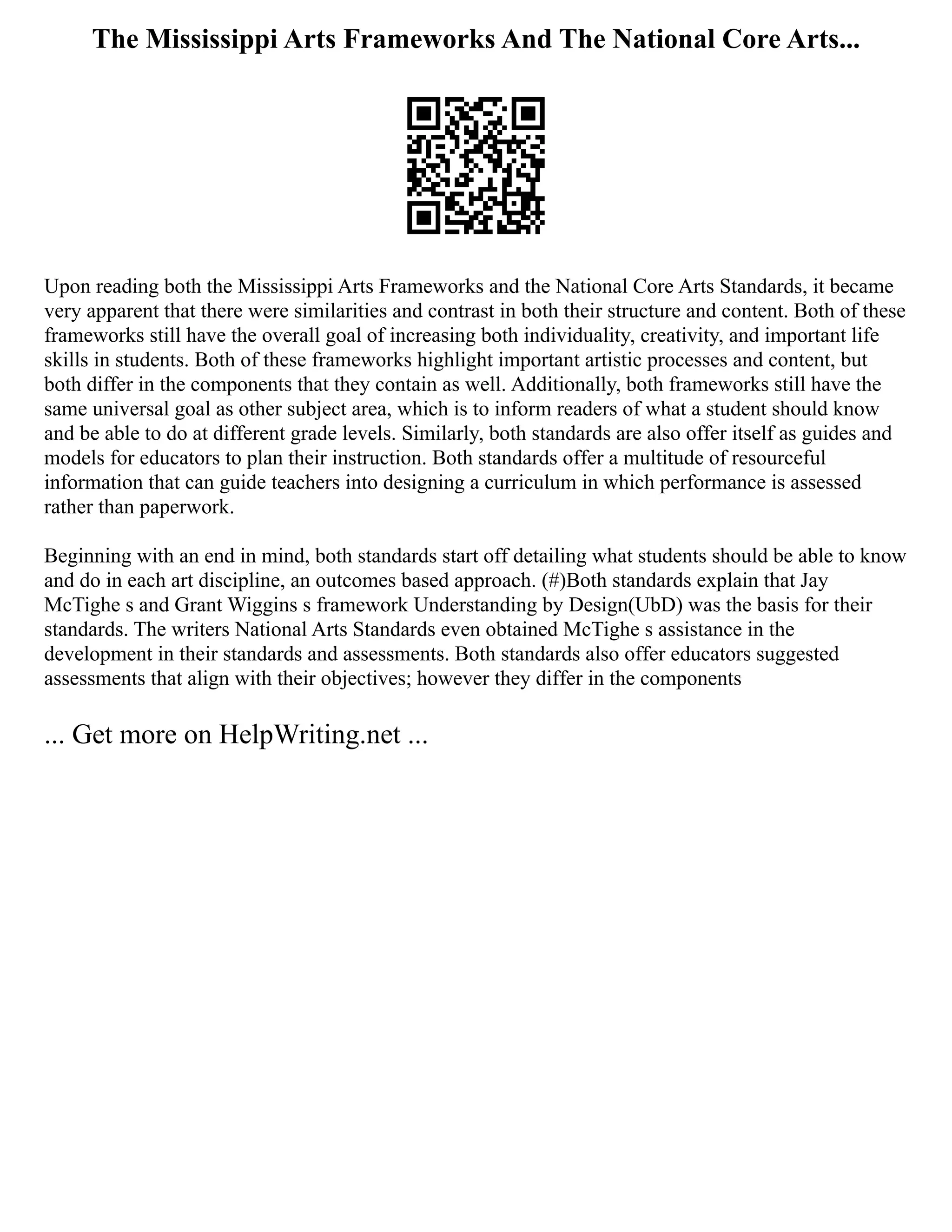 The Mississippi Arts Frameworks And The National Core Arts...
Upon reading both the Mississippi Arts Frameworks and the National Core Arts Standards, it became
very apparent that there were similarities and contrast in both their structure and content. Both of these
frameworks still have the overall goal of increasing both individuality, creativity, and important life
skills in students. Both of these frameworks highlight important artistic processes and content, but
both differ in the components that they contain as well. Additionally, both frameworks still have the
same universal goal as other subject area, which is to inform readers of what a student should know
and be able to do at different grade levels. Similarly, both standards are also offer itself as guides and
models for educators to plan their instruction. Both standards offer a multitude of resourceful
information that can guide teachers into designing a curriculum in which performance is assessed
rather than paperwork.
Beginning with an end in mind, both standards start off detailing what students should be able to know
and do in each art discipline, an outcomes based approach. (#)Both standards explain that Jay
McTighe s and Grant Wiggins s framework Understanding by Design(UbD) was the basis for their
standards. The writers National Arts Standards even obtained McTighe s assistance in the
development in their standards and assessments. Both standards also offer educators suggested
assessments that align with their objectives; however they differ in the components
... Get more on HelpWriting.net ...
 