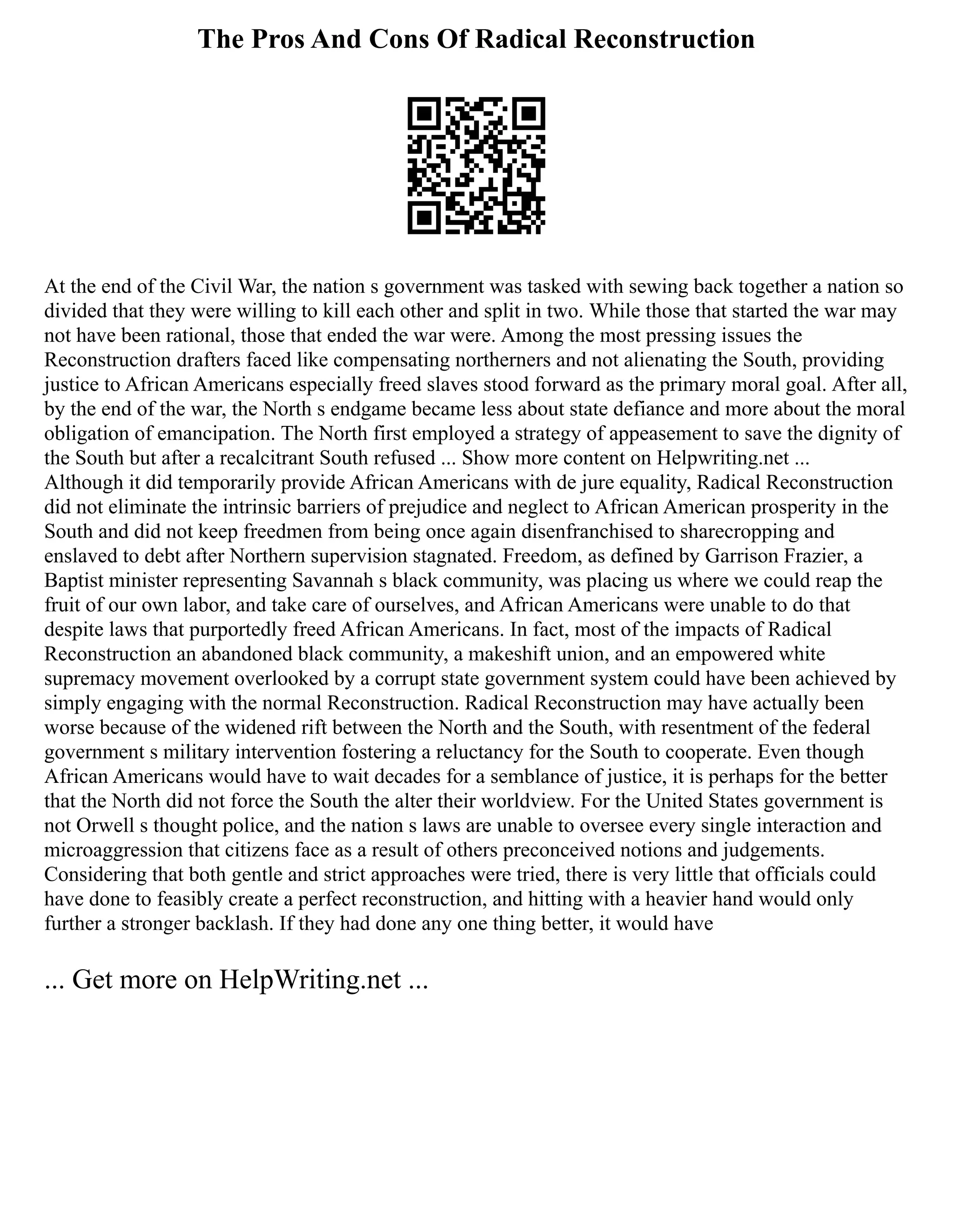 The Pros And Cons Of Radical Reconstruction
At the end of the Civil War, the nation s government was tasked with sewing back together a nation so
divided that they were willing to kill each other and split in two. While those that started the war may
not have been rational, those that ended the war were. Among the most pressing issues the
Reconstruction drafters faced like compensating northerners and not alienating the South, providing
justice to African Americans especially freed slaves stood forward as the primary moral goal. After all,
by the end of the war, the North s endgame became less about state defiance and more about the moral
obligation of emancipation. The North first employed a strategy of appeasement to save the dignity of
the South but after a recalcitrant South refused ... Show more content on Helpwriting.net ...
Although it did temporarily provide African Americans with de jure equality, Radical Reconstruction
did not eliminate the intrinsic barriers of prejudice and neglect to African American prosperity in the
South and did not keep freedmen from being once again disenfranchised to sharecropping and
enslaved to debt after Northern supervision stagnated. Freedom, as defined by Garrison Frazier, a
Baptist minister representing Savannah s black community, was placing us where we could reap the
fruit of our own labor, and take care of ourselves, and African Americans were unable to do that
despite laws that purportedly freed African Americans. In fact, most of the impacts of Radical
Reconstruction an abandoned black community, a makeshift union, and an empowered white
supremacy movement overlooked by a corrupt state government system could have been achieved by
simply engaging with the normal Reconstruction. Radical Reconstruction may have actually been
worse because of the widened rift between the North and the South, with resentment of the federal
government s military intervention fostering a reluctancy for the South to cooperate. Even though
African Americans would have to wait decades for a semblance of justice, it is perhaps for the better
that the North did not force the South the alter their worldview. For the United States government is
not Orwell s thought police, and the nation s laws are unable to oversee every single interaction and
microaggression that citizens face as a result of others preconceived notions and judgements.
Considering that both gentle and strict approaches were tried, there is very little that officials could
have done to feasibly create a perfect reconstruction, and hitting with a heavier hand would only
further a stronger backlash. If they had done any one thing better, it would have
... Get more on HelpWriting.net ...
 