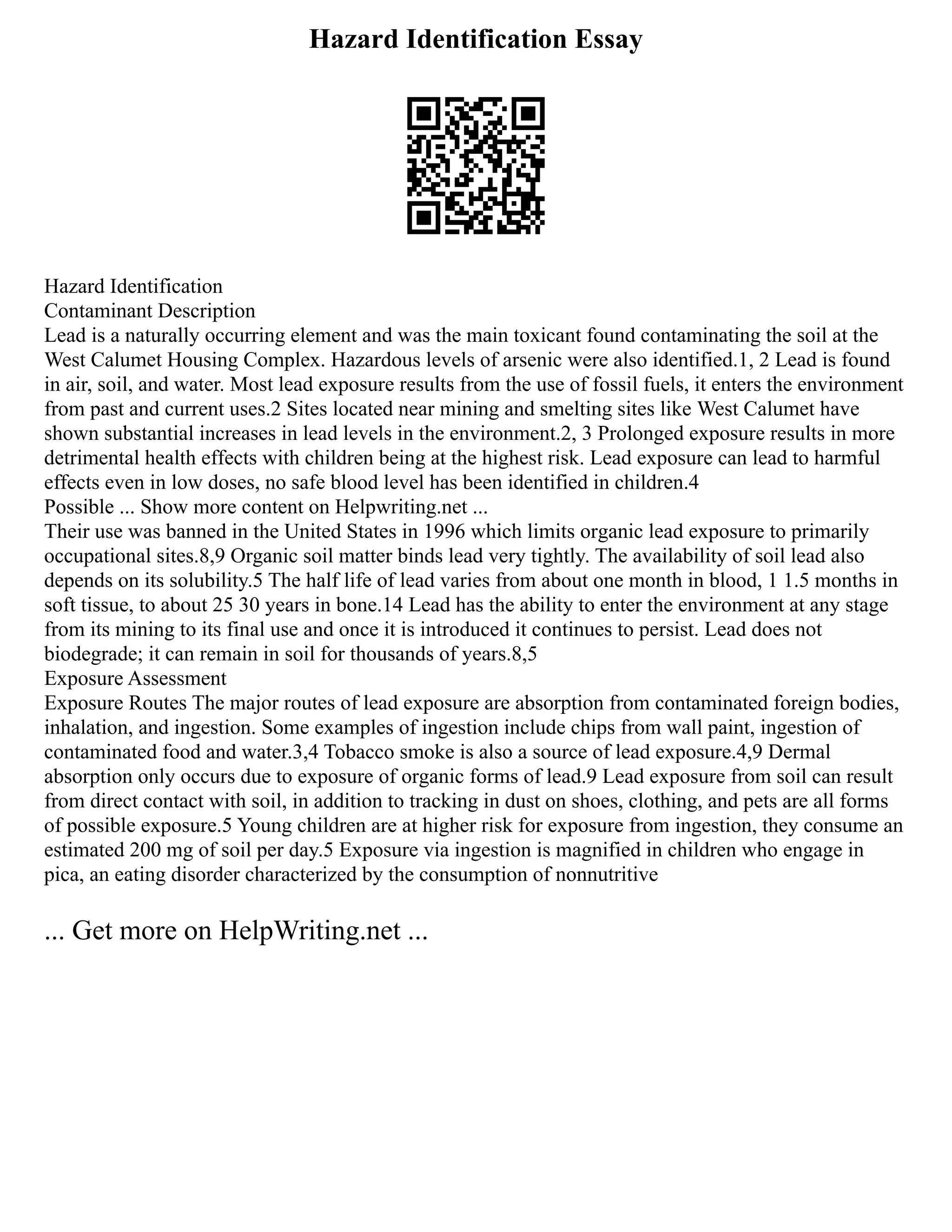 Hazard Identification Essay
Hazard Identification
Contaminant Description
Lead is a naturally occurring element and was the main toxicant found contaminating the soil at the
West Calumet Housing Complex. Hazardous levels of arsenic were also identified.1, 2 Lead is found
in air, soil, and water. Most lead exposure results from the use of fossil fuels, it enters the environment
from past and current uses.2 Sites located near mining and smelting sites like West Calumet have
shown substantial increases in lead levels in the environment.2, 3 Prolonged exposure results in more
detrimental health effects with children being at the highest risk. Lead exposure can lead to harmful
effects even in low doses, no safe blood level has been identified in children.4
Possible ... Show more content on Helpwriting.net ...
Their use was banned in the United States in 1996 which limits organic lead exposure to primarily
occupational sites.8,9 Organic soil matter binds lead very tightly. The availability of soil lead also
depends on its solubility.5 The half life of lead varies from about one month in blood, 1 1.5 months in
soft tissue, to about 25 30 years in bone.14 Lead has the ability to enter the environment at any stage
from its mining to its final use and once it is introduced it continues to persist. Lead does not
biodegrade; it can remain in soil for thousands of years.8,5
Exposure Assessment
Exposure Routes The major routes of lead exposure are absorption from contaminated foreign bodies,
inhalation, and ingestion. Some examples of ingestion include chips from wall paint, ingestion of
contaminated food and water.3,4 Tobacco smoke is also a source of lead exposure.4,9 Dermal
absorption only occurs due to exposure of organic forms of lead.9 Lead exposure from soil can result
from direct contact with soil, in addition to tracking in dust on shoes, clothing, and pets are all forms
of possible exposure.5 Young children are at higher risk for exposure from ingestion, they consume an
estimated 200 mg of soil per day.5 Exposure via ingestion is magnified in children who engage in
pica, an eating disorder characterized by the consumption of nonnutritive
... Get more on HelpWriting.net ...
 