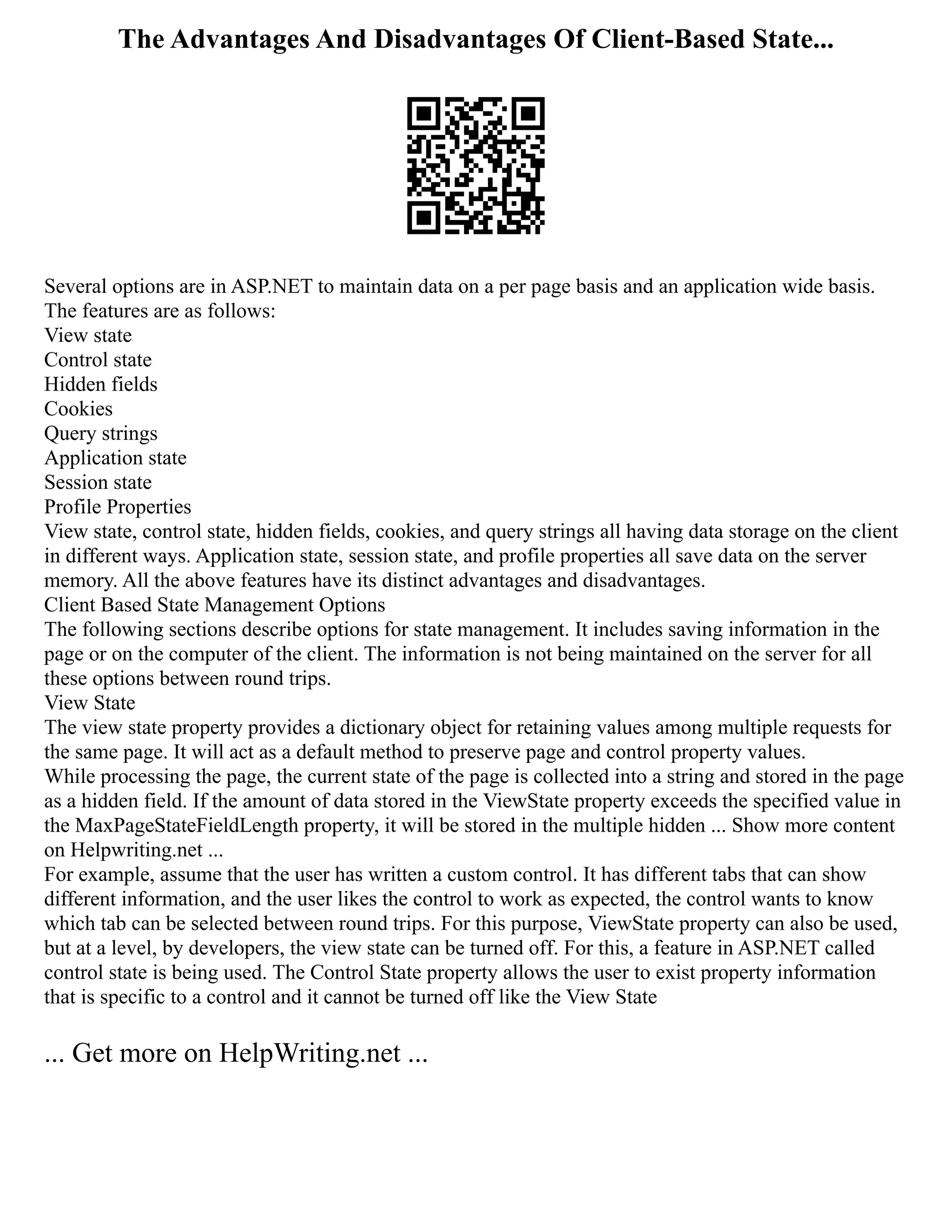 The Advantages And Disadvantages Of Client-Based State...
Several options are in ASP.NET to maintain data on a per page basis and an application wide basis.
The features are as follows:
View state
Control state
Hidden fields
Cookies
Query strings
Application state
Session state
Profile Properties
View state, control state, hidden fields, cookies, and query strings all having data storage on the client
in different ways. Application state, session state, and profile properties all save data on the server
memory. All the above features have its distinct advantages and disadvantages.
Client Based State Management Options
The following sections describe options for state management. It includes saving information in the
page or on the computer of the client. The information is not being maintained on the server for all
these options between round trips.
View State
The view state property provides a dictionary object for retaining values among multiple requests for
the same page. It will act as a default method to preserve page and control property values.
While processing the page, the current state of the page is collected into a string and stored in the page
as a hidden field. If the amount of data stored in the ViewState property exceeds the specified value in
the MaxPageStateFieldLength property, it will be stored in the multiple hidden ... Show more content
on Helpwriting.net ...
For example, assume that the user has written a custom control. It has different tabs that can show
different information, and the user likes the control to work as expected, the control wants to know
which tab can be selected between round trips. For this purpose, ViewState property can also be used,
but at a level, by developers, the view state can be turned off. For this, a feature in ASP.NET called
control state is being used. The Control State property allows the user to exist property information
that is specific to a control and it cannot be turned off like the View State
... Get more on HelpWriting.net ...
 