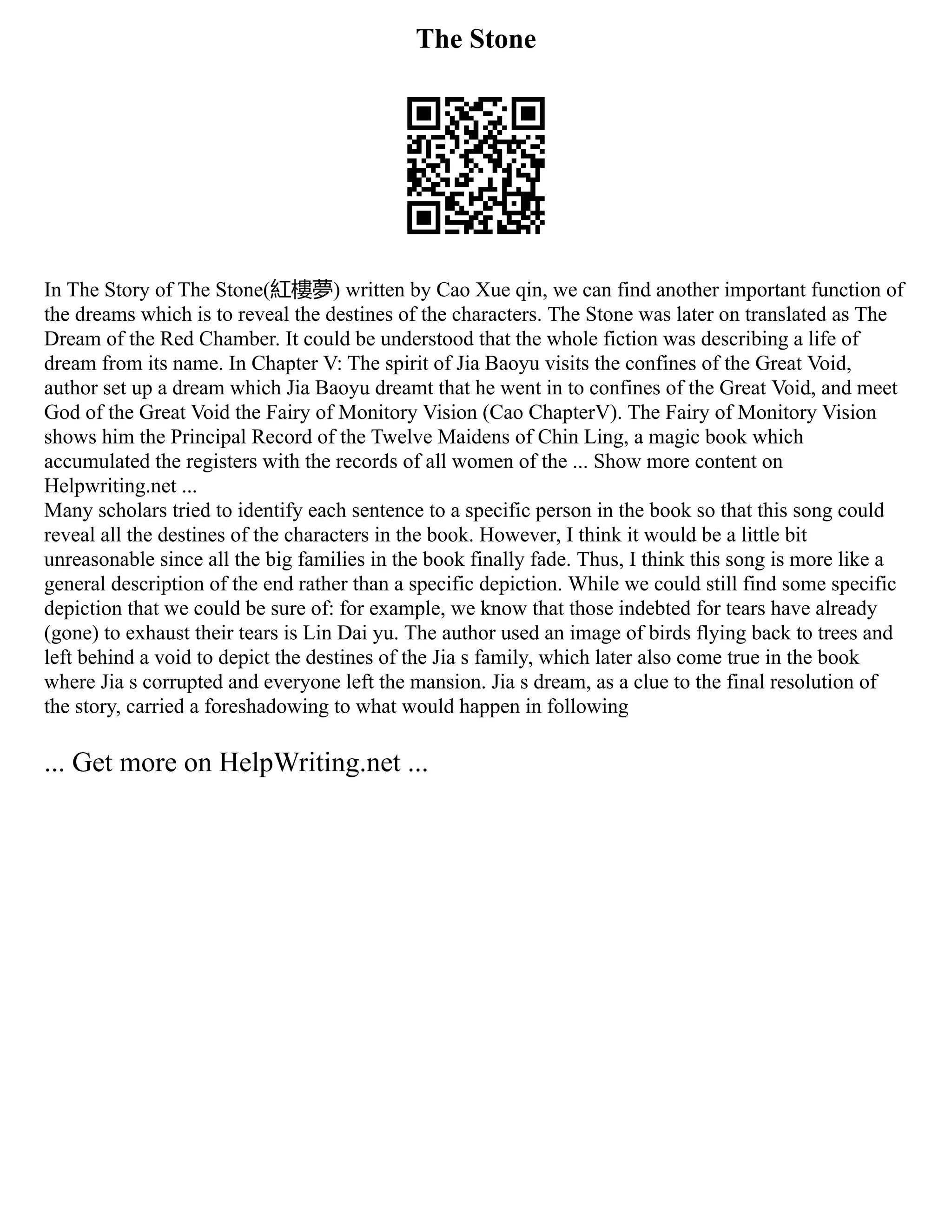 The Stone
In The Story of The Stone(紅樓夢) written by Cao Xue qin, we can find another important function of
the dreams which is to reveal the destines of the characters. The Stone was later on translated as The
Dream of the Red Chamber. It could be understood that the whole fiction was describing a life of
dream from its name. In Chapter V: The spirit of Jia Baoyu visits the confines of the Great Void,
author set up a dream which Jia Baoyu dreamt that he went in to confines of the Great Void, and meet
God of the Great Void the Fairy of Monitory Vision (Cao ChapterV). The Fairy of Monitory Vision
shows him the Principal Record of the Twelve Maidens of Chin Ling, a magic book which
accumulated the registers with the records of all women of the ... Show more content on
Helpwriting.net ...
Many scholars tried to identify each sentence to a specific person in the book so that this song could
reveal all the destines of the characters in the book. However, I think it would be a little bit
unreasonable since all the big families in the book finally fade. Thus, I think this song is more like a
general description of the end rather than a specific depiction. While we could still find some specific
depiction that we could be sure of: for example, we know that those indebted for tears have already
(gone) to exhaust their tears is Lin Dai yu. The author used an image of birds flying back to trees and
left behind a void to depict the destines of the Jia s family, which later also come true in the book
where Jia s corrupted and everyone left the mansion. Jia s dream, as a clue to the final resolution of
the story, carried a foreshadowing to what would happen in following
... Get more on HelpWriting.net ...
 