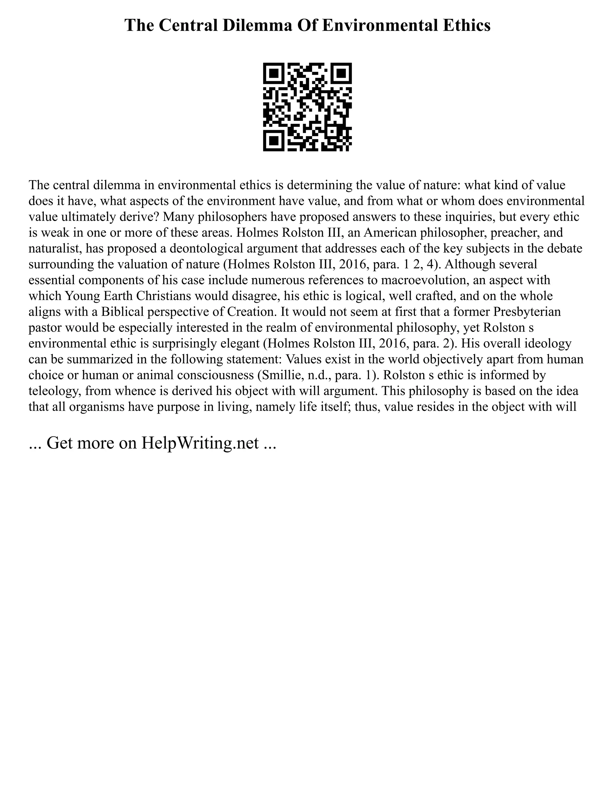 The Central Dilemma Of Environmental Ethics
The central dilemma in environmental ethics is determining the value of nature: what kind of value
does it have, what aspects of the environment have value, and from what or whom does environmental
value ultimately derive? Many philosophers have proposed answers to these inquiries, but every ethic
is weak in one or more of these areas. Holmes Rolston III, an American philosopher, preacher, and
naturalist, has proposed a deontological argument that addresses each of the key subjects in the debate
surrounding the valuation of nature (Holmes Rolston III, 2016, para. 1 2, 4). Although several
essential components of his case include numerous references to macroevolution, an aspect with
which Young Earth Christians would disagree, his ethic is logical, well crafted, and on the whole
aligns with a Biblical perspective of Creation. It would not seem at first that a former Presbyterian
pastor would be especially interested in the realm of environmental philosophy, yet Rolston s
environmental ethic is surprisingly elegant (Holmes Rolston III, 2016, para. 2). His overall ideology
can be summarized in the following statement: Values exist in the world objectively apart from human
choice or human or animal consciousness (Smillie, n.d., para. 1). Rolston s ethic is informed by
teleology, from whence is derived his object with will argument. This philosophy is based on the idea
that all organisms have purpose in living, namely life itself; thus, value resides in the object with will
... Get more on HelpWriting.net ...
 