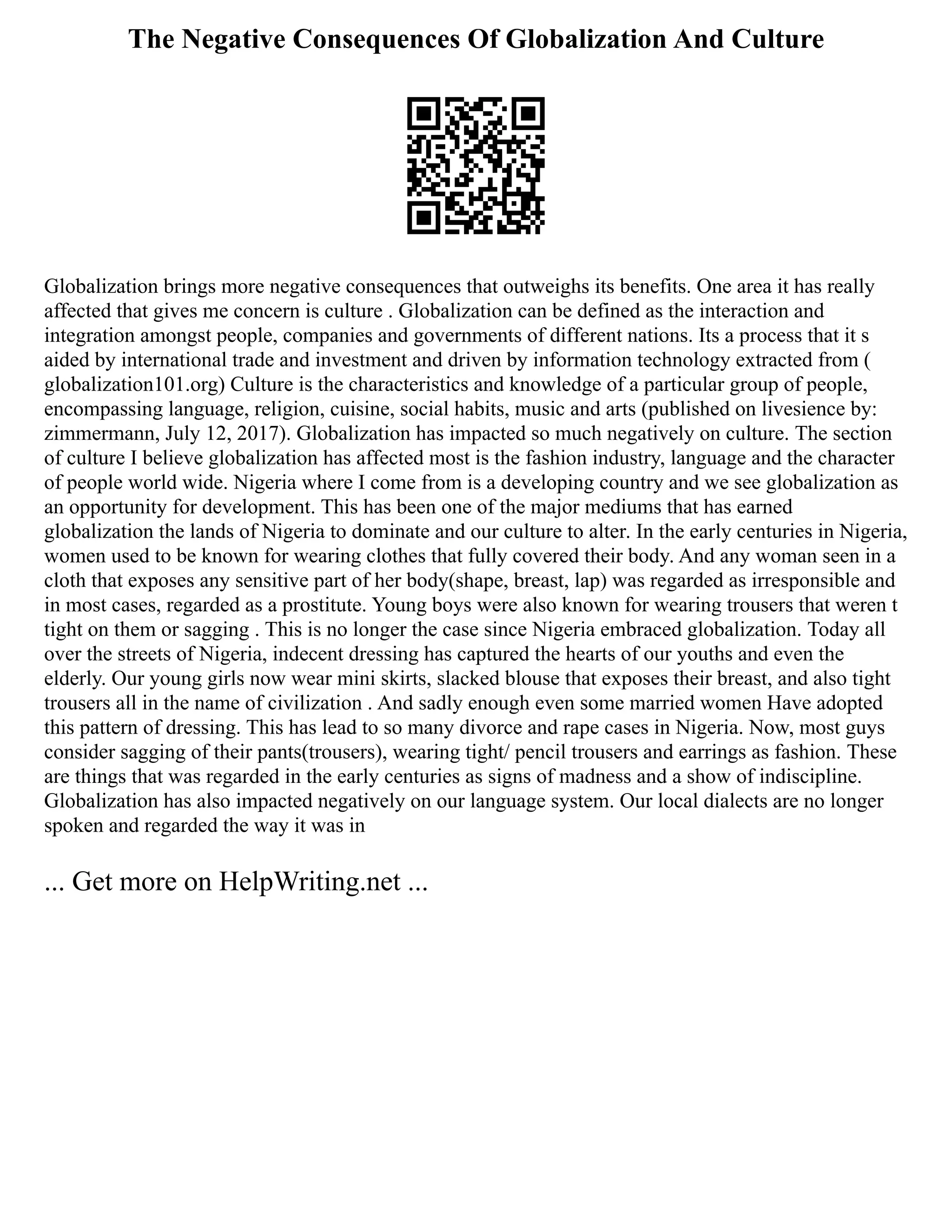 The Negative Consequences Of Globalization And Culture
Globalization brings more negative consequences that outweighs its benefits. One area it has really
affected that gives me concern is culture . Globalization can be defined as the interaction and
integration amongst people, companies and governments of different nations. Its a process that it s
aided by international trade and investment and driven by information technology extracted from (
globalization101.org) Culture is the characteristics and knowledge of a particular group of people,
encompassing language, religion, cuisine, social habits, music and arts (published on livesience by:
zimmermann, July 12, 2017). Globalization has impacted so much negatively on culture. The section
of culture I believe globalization has affected most is the fashion industry, language and the character
of people world wide. Nigeria where I come from is a developing country and we see globalization as
an opportunity for development. This has been one of the major mediums that has earned
globalization the lands of Nigeria to dominate and our culture to alter. In the early centuries in Nigeria,
women used to be known for wearing clothes that fully covered their body. And any woman seen in a
cloth that exposes any sensitive part of her body(shape, breast, lap) was regarded as irresponsible and
in most cases, regarded as a prostitute. Young boys were also known for wearing trousers that weren t
tight on them or sagging . This is no longer the case since Nigeria embraced globalization. Today all
over the streets of Nigeria, indecent dressing has captured the hearts of our youths and even the
elderly. Our young girls now wear mini skirts, slacked blouse that exposes their breast, and also tight
trousers all in the name of civilization . And sadly enough even some married women Have adopted
this pattern of dressing. This has lead to so many divorce and rape cases in Nigeria. Now, most guys
consider sagging of their pants(trousers), wearing tight/ pencil trousers and earrings as fashion. These
are things that was regarded in the early centuries as signs of madness and a show of indiscipline.
Globalization has also impacted negatively on our language system. Our local dialects are no longer
spoken and regarded the way it was in
... Get more on HelpWriting.net ...
 