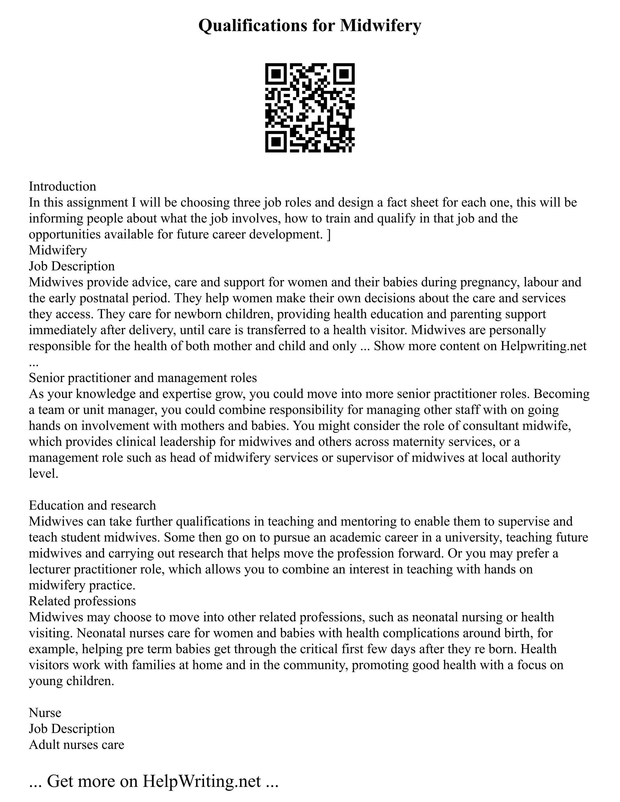 Qualifications for Midwifery
Introduction
In this assignment I will be choosing three job roles and design a fact sheet for each one, this will be
informing people about what the job involves, how to train and qualify in that job and the
opportunities available for future career development. ]
Midwifery
Job Description
Midwives provide advice, care and support for women and their babies during pregnancy, labour and
the early postnatal period. They help women make their own decisions about the care and services
they access. They care for newborn children, providing health education and parenting support
immediately after delivery, until care is transferred to a health visitor. Midwives are personally
responsible for the health of both mother and child and only ... Show more content on Helpwriting.net
...
Senior practitioner and management roles
As your knowledge and expertise grow, you could move into more senior practitioner roles. Becoming
a team or unit manager, you could combine responsibility for managing other staff with on going
hands on involvement with mothers and babies. You might consider the role of consultant midwife,
which provides clinical leadership for midwives and others across maternity services, or a
management role such as head of midwifery services or supervisor of midwives at local authority
level.
Education and research
Midwives can take further qualifications in teaching and mentoring to enable them to supervise and
teach student midwives. Some then go on to pursue an academic career in a university, teaching future
midwives and carrying out research that helps move the profession forward. Or you may prefer a
lecturer practitioner role, which allows you to combine an interest in teaching with hands on
midwifery practice.
Related professions
Midwives may choose to move into other related professions, such as neonatal nursing or health
visiting. Neonatal nurses care for women and babies with health complications around birth, for
example, helping pre term babies get through the critical first few days after they re born. Health
visitors work with families at home and in the community, promoting good health with a focus on
young children.
Nurse
Job Description
Adult nurses care
... Get more on HelpWriting.net ...
 