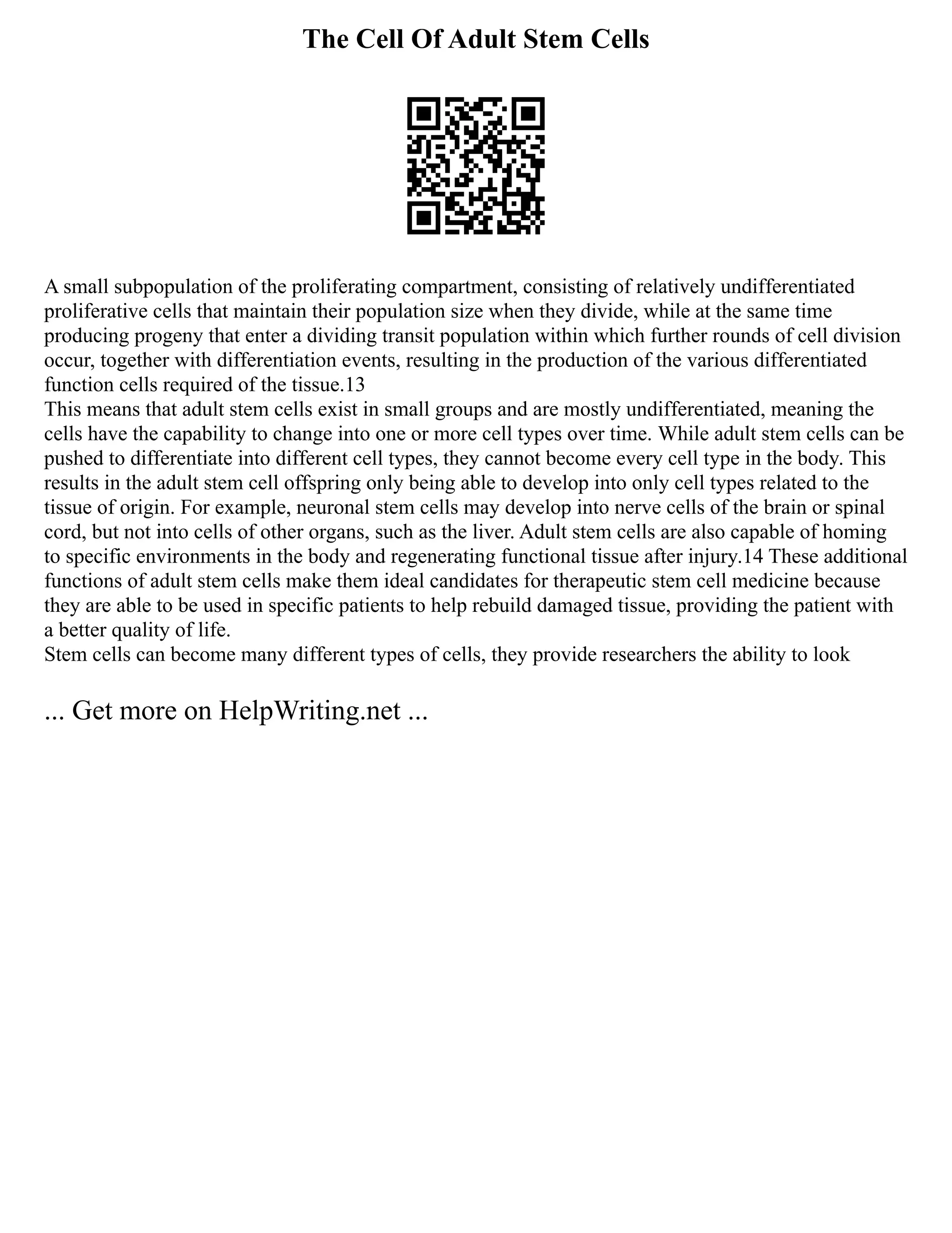 The Cell Of Adult Stem Cells
A small subpopulation of the proliferating compartment, consisting of relatively undifferentiated
proliferative cells that maintain their population size when they divide, while at the same time
producing progeny that enter a dividing transit population within which further rounds of cell division
occur, together with differentiation events, resulting in the production of the various differentiated
function cells required of the tissue.13
This means that adult stem cells exist in small groups and are mostly undifferentiated, meaning the
cells have the capability to change into one or more cell types over time. While adult stem cells can be
pushed to differentiate into different cell types, they cannot become every cell type in the body. This
results in the adult stem cell offspring only being able to develop into only cell types related to the
tissue of origin. For example, neuronal stem cells may develop into nerve cells of the brain or spinal
cord, but not into cells of other organs, such as the liver. Adult stem cells are also capable of homing
to specific environments in the body and regenerating functional tissue after injury.14 These additional
functions of adult stem cells make them ideal candidates for therapeutic stem cell medicine because
they are able to be used in specific patients to help rebuild damaged tissue, providing the patient with
a better quality of life.
Stem cells can become many different types of cells, they provide researchers the ability to look
... Get more on HelpWriting.net ...
 