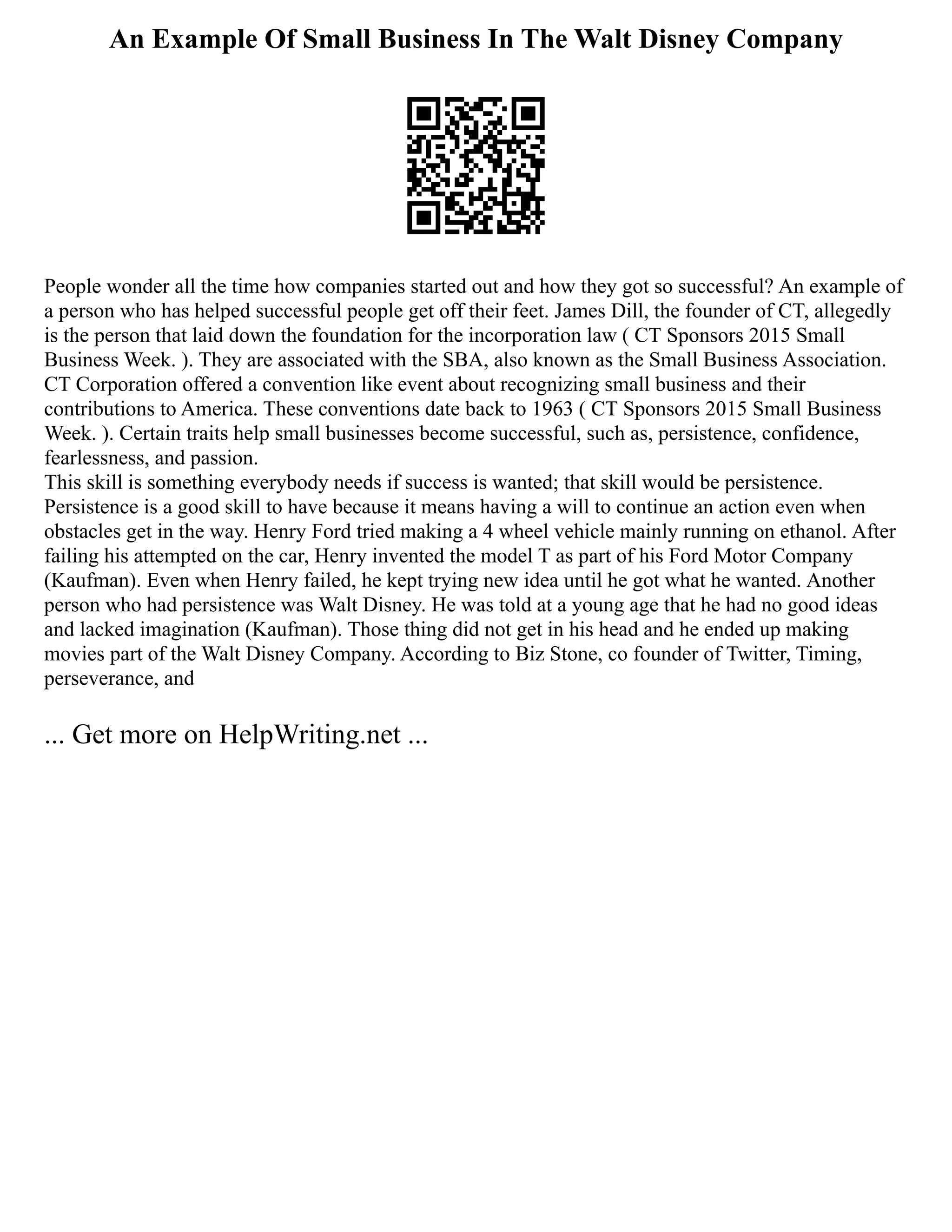 An Example Of Small Business In The Walt Disney Company
People wonder all the time how companies started out and how they got so successful? An example of
a person who has helped successful people get off their feet. James Dill, the founder of CT, allegedly
is the person that laid down the foundation for the incorporation law ( CT Sponsors 2015 Small
Business Week. ). They are associated with the SBA, also known as the Small Business Association.
CT Corporation offered a convention like event about recognizing small business and their
contributions to America. These conventions date back to 1963 ( CT Sponsors 2015 Small Business
Week. ). Certain traits help small businesses become successful, such as, persistence, confidence,
fearlessness, and passion.
This skill is something everybody needs if success is wanted; that skill would be persistence.
Persistence is a good skill to have because it means having a will to continue an action even when
obstacles get in the way. Henry Ford tried making a 4 wheel vehicle mainly running on ethanol. After
failing his attempted on the car, Henry invented the model T as part of his Ford Motor Company
(Kaufman). Even when Henry failed, he kept trying new idea until he got what he wanted. Another
person who had persistence was Walt Disney. He was told at a young age that he had no good ideas
and lacked imagination (Kaufman). Those thing did not get in his head and he ended up making
movies part of the Walt Disney Company. According to Biz Stone, co founder of Twitter, Timing,
perseverance, and
... Get more on HelpWriting.net ...
 