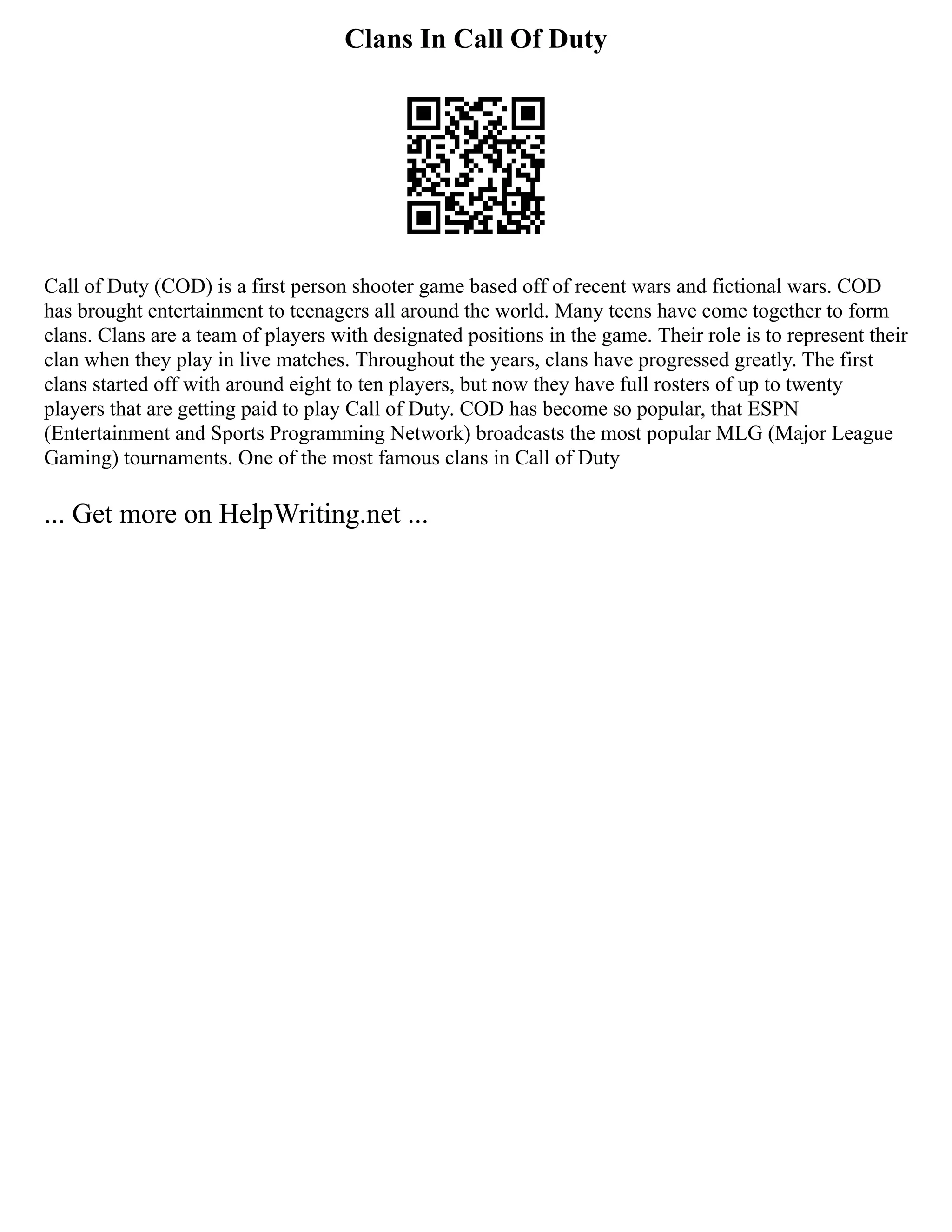 Clans In Call Of Duty
Call of Duty (COD) is a first person shooter game based off of recent wars and fictional wars. COD
has brought entertainment to teenagers all around the world. Many teens have come together to form
clans. Clans are a team of players with designated positions in the game. Their role is to represent their
clan when they play in live matches. Throughout the years, clans have progressed greatly. The first
clans started off with around eight to ten players, but now they have full rosters of up to twenty
players that are getting paid to play Call of Duty. COD has become so popular, that ESPN
(Entertainment and Sports Programming Network) broadcasts the most popular MLG (Major League
Gaming) tournaments. One of the most famous clans in Call of Duty
... Get more on HelpWriting.net ...
 