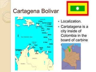 Cartagena BolivarLocalization.Cartatagena is a city inside of Colombia in the board of carbine ocean