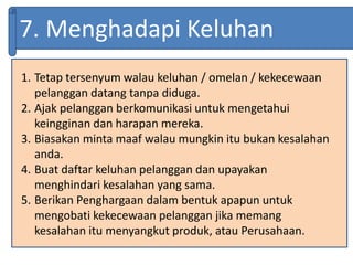 7. Menghadapi Keluhan
1. Tetap tersenyum walau keluhan / omelan / kekecewaan
pelanggan datang tanpa diduga.
2. Ajak pelanggan berkomunikasi untuk mengetahui
keingginan dan harapan mereka.
3. Biasakan minta maaf walau mungkin itu bukan kesalahan
anda.
4. Buat daftar keluhan pelanggan dan upayakan
menghindari kesalahan yang sama.
5. Berikan Penghargaan dalam bentuk apapun untuk
mengobati kekecewaan pelanggan jika memang
kesalahan itu menyangkut produk, atau Perusahaan.
 
