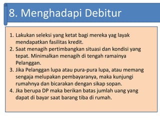 8. Menghadapi Debitur
1. Lakukan seleksi yang ketat bagi mereka yag layak
mendapatkan fasilitas kredit.
2. Saat menagih pertimbangkan situasi dan kondisi yang
tepat. Minimalkan menagih di tengah ramainya
Pelanggan.
3. Jika Pelanggan lupa atau pura-pura lupa, atau memang
sengaja melupakan pembayaranya, maka kunjungi
rumahnya dan bicarakan dengan sikap sopan.
4. Jka berupa DP maka berikan batas jumlah uang yang
dapat di bayar saat barang tiba di rumah.
 