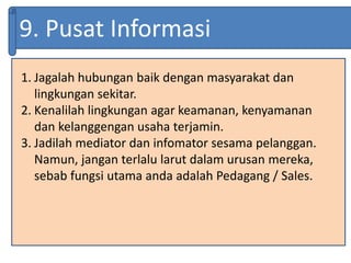 9. Pusat Informasi
1. Jagalah hubungan baik dengan masyarakat dan
lingkungan sekitar.
2. Kenalilah lingkungan agar keamanan, kenyamanan
dan kelanggengan usaha terjamin.
3. Jadilah mediator dan infomator sesama pelanggan.
Namun, jangan terlalu larut dalam urusan mereka,
sebab fungsi utama anda adalah Pedagang / Sales.
 