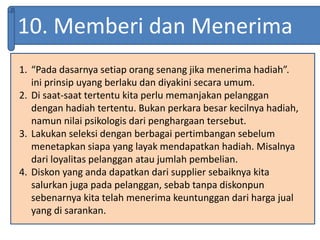 10. Memberi dan Menerima
1. “Pada dasarnya setiap orang senang jika menerima hadiah”.
ini prinsip uyang berlaku dan diyakini secara umum.
2. Di saat-saat tertentu kita perlu memanjakan pelanggan
dengan hadiah tertentu. Bukan perkara besar kecilnya hadiah,
namun nilai psikologis dari penghargaan tersebut.
3. Lakukan seleksi dengan berbagai pertimbangan sebelum
menetapkan siapa yang layak mendapatkan hadiah. Misalnya
dari loyalitas pelanggan atau jumlah pembelian.
4. Diskon yang anda dapatkan dari supplier sebaiknya kita
salurkan juga pada pelanggan, sebab tanpa diskonpun
sebenarnya kita telah menerima keuntunggan dari harga jual
yang di sarankan.
 