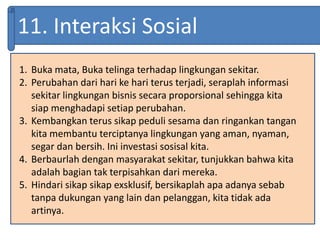 11. Interaksi Sosial
1. Buka mata, Buka telinga terhadap lingkungan sekitar.
2. Perubahan dari hari ke hari terus terjadi, seraplah informasi
sekitar lingkungan bisnis secara proporsional sehingga kita
siap menghadapi setiap perubahan.
3. Kembangkan terus sikap peduli sesama dan ringankan tangan
kita membantu terciptanya lingkungan yang aman, nyaman,
segar dan bersih. Ini investasi sosisal kita.
4. Berbaurlah dengan masyarakat sekitar, tunjukkan bahwa kita
adalah bagian tak terpisahkan dari mereka.
5. Hindari sikap sikap exsklusif, bersikaplah apa adanya sebab
tanpa dukungan yang lain dan pelanggan, kita tidak ada
artinya.
 