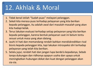 12. Akhlak & Moral
1. Tidak kenal istilah “Sudah puas” melayani pelanggan.
2. Sekali kita merasa puas terhadap pelayanan yang kita berikan
kepada pelanggan, itu adalah awal dari masalah-masalah yang akan
kita hadapi kelak.
3. Terus lakukan evaluasi terhadap setiap pelayanan yang kita berikan
kepada pelanggan, karena bentuk pelayanan saat ini belum tentu
sesuai untuk masa yang akan datang.
4. Jauhi iri hati dan memandang rendah bahkan mendiskreditkan rival
bisnis kepada pelanggan kita, tapi lakukan introspeksi diri terhadap
pelayanan yang telah kita berikan.
5. Selalu jujur, rendah hati dan jangan lupa berdo’a kepadanya, Sebab
tanpa dukungan dan ridhonya apapun usaha dan upaya untuk
meningkatkan hubungan dekat dan kuat dengan pelanggan akan
sia-sia.
 