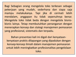 Bagi Sebagian orang mengelola toko terkesan sebagai
pekerjaan yang mudah, sederhana dan siapa saja
mampu melakukanya. Tapi jika di cermati lebih
mendalam, anggapan itu tidak sepenuhnya benar.
Mengelola toko tidak beda dengan mengelola bisnis-
bisnis lainya. Tetap membutuhkan penanganan dengan
menerapkan konsep dan stategi manajemen pemasaran
yang profesional, sistematis dan terpadu.
Bahan presentasi kali ini digali dari kenyataan-
kenyataan praktis dilapangan yang dipadukan dengan
konsep-konsep ilmiah dalam manajemen pemasaran
untuk lebih meningkatkan profesionalitas pengelolaan
toko.
 