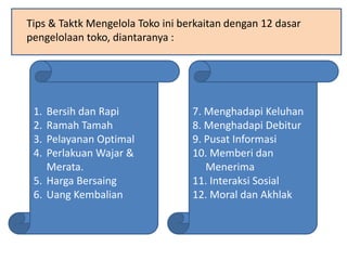 Tips & Taktk Mengelola Toko ini berkaitan dengan 12 dasar
pengelolaan toko, diantaranya :
1. Bersih dan Rapi
2. Ramah Tamah
3. Pelayanan Optimal
4. Perlakuan Wajar &
Merata.
5. Harga Bersaing
6. Uang Kembalian
7. Menghadapi Keluhan
8. Menghadapi Debitur
9. Pusat Informasi
10. Memberi dan
Menerima
11. Interaksi Sosial
12. Moral dan Akhlak
 