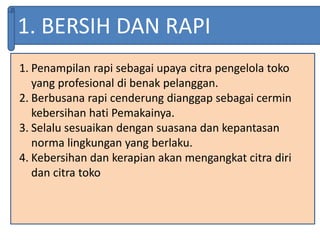 1. BERSIH DAN RAPI
1. Penampilan rapi sebagai upaya citra pengelola toko
yang profesional di benak pelanggan.
2. Berbusana rapi cenderung dianggap sebagai cermin
kebersihan hati Pemakainya.
3. Selalu sesuaikan dengan suasana dan kepantasan
norma lingkungan yang berlaku.
4. Kebersihan dan kerapian akan mengangkat citra diri
dan citra toko
 