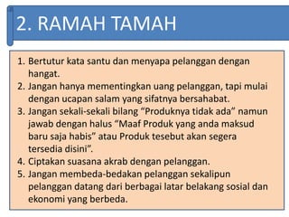 2. RAMAH TAMAH
1. Bertutur kata santu dan menyapa pelanggan dengan
hangat.
2. Jangan hanya mementingkan uang pelanggan, tapi mulai
dengan ucapan salam yang sifatnya bersahabat.
3. Jangan sekali-sekali bilang “Produknya tidak ada” namun
jawab dengan halus “Maaf Produk yang anda maksud
baru saja habis” atau Produk tesebut akan segera
tersedia disini”.
4. Ciptakan suasana akrab dengan pelanggan.
5. Jangan membeda-bedakan pelanggan sekalipun
pelanggan datang dari berbagai latar belakang sosial dan
ekonomi yang berbeda.
 