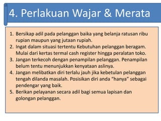 4. Perlakuan Wajar & Merata
1. Bersikap adil pada pelanggan baika yang belanja ratusan ribu
rupian maupun yang jutaan rupiah.
2. Ingat dalam situasi tertentu Kebutuhan pelanggan beragam.
Mulai dari kertas termal cash register hingga peralatan toko.
3. Jangan terkecoh dengan penampilan pelanggan. Penampilan
belum tentu menunjukkan kenyataan aslinya.
4. Jangan melibatkan diri terlalu jauh jika kebetulan pelanggan
tengah dilanda masalah. Posisikan diri anda “hanya” sebagai
pendengar yang baik.
5. Berikan pelayanan secara adil bagi semua lapisan dan
golongan pelanggan.
 
