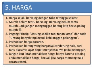 5. HARGA
1. Harga selalu bersaing dengan toko tetangga sekitar
2. Murah belum tentu bersaing, Bersaing belum tentu
murah. Jadi jangan menganggap barang kita harus paling
murah .
3. Pegang Prinsip “Untung sedikit tapi tahan lama” daripada
“Untung banyak tapi besok kehilanggan pelanggan”.
4. Perhatikan harga pasaran.
5. Perhatikan barang yang harganya cenderung naik, cari
tahu alasanya agar dapat menjelaskanya pada pelanggan.
6. Jangan ikut latah menaikkan harga hanya karena pesaing
anda menaikkan harga, kecuali jika harga memang naik
secara resmi.
 