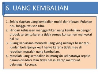 6. UANG KEMBALIAN
1. Selalu siapkan uang kembalian mulai dari ribuan, Puluhan
ribu hingga ratusan ribu.
2. Hindari kebiasaan menggantikan uang kembalian dengan
produk tertentu karena tidak semua konsumen menyukai
hal itu.
3. Buang kebiasaan menolak uang yang nilainya besar tapi
jumlah belanjanya kecil hanya karena tidak mau di
repotkan masalah uang kembalian.
4. Masalah uang kembalian ini mungkin kelihatanya sepele
namun disadari atau tidak hal ini kerap membuat
pelanggan kecewa.
 