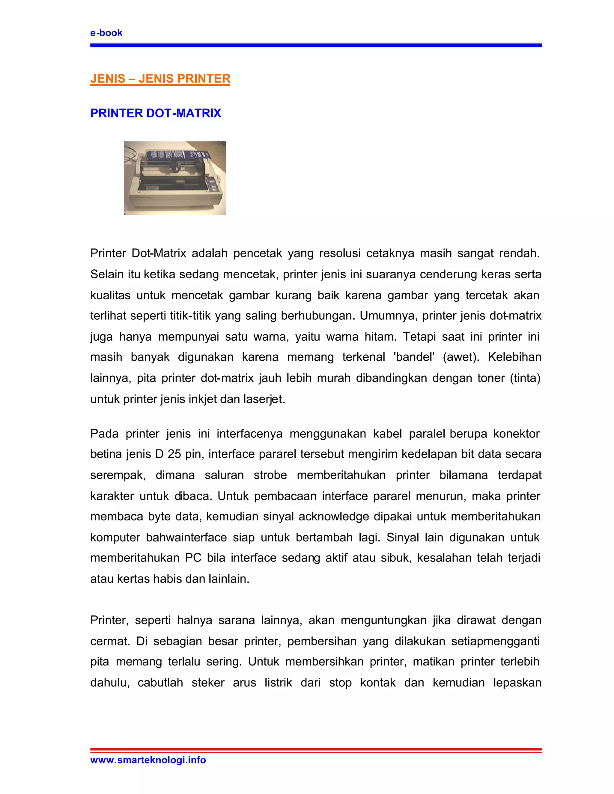 e-book



JENIS – JENIS PRINTER

PRINTER DOT-MATRIX




Printer Dot-Matrix adalah pencetak yang resolusi cetaknya masih sangat rendah.
Selain itu ketika sedang mencetak, printer jenis ini suaranya cenderung keras serta
kualitas untuk mencetak gambar kurang baik karena gambar yang tercetak akan
terlihat seperti titik-titik yang saling berhubungan. Umumnya, printer jenis dot-matrix
juga hanya mempunyai satu warna, yaitu warna hitam. Tetapi saat ini printer ini
masih banyak digunakan karena memang terkenal 'bandel' (awet). Kelebihan
lainnya, pita printer dot-matrix jauh lebih murah dibandingkan dengan toner (tinta)
untuk printer jenis inkjet dan laserjet.

Pada printer jenis ini interfacenya menggunakan kabel paralel berupa konektor
betina jenis D 25 pin, interface pararel tersebut mengirim kedelapan bit data secara
serempak, dimana saluran strobe memberitahukan printer bilamana terdapat
karakter untuk dibaca. Untuk pembacaan interface pararel menurun, maka printer
membaca byte data, kemudian sinyal acknowledge dipakai untuk memberitahukan
komputer bahwainterface siap untuk bertambah lagi. Sinyal lain digunakan untuk
memberitahukan PC bila interface sedang aktif atau sibuk, kesalahan telah terjadi
atau kertas habis dan lainlain.


Printer, seperti halnya sarana lainnya, akan menguntungkan jika dirawat dengan
cermat. Di sebagian besar printer, pembersihan yang dilakukan setiapmengganti
pita memang terlalu sering. Untuk membersihkan printer, matikan printer terlebih
dahulu, cabutlah steker arus listrik dari stop kontak dan kemudian lepaskan




www.smarteknologi.info
 