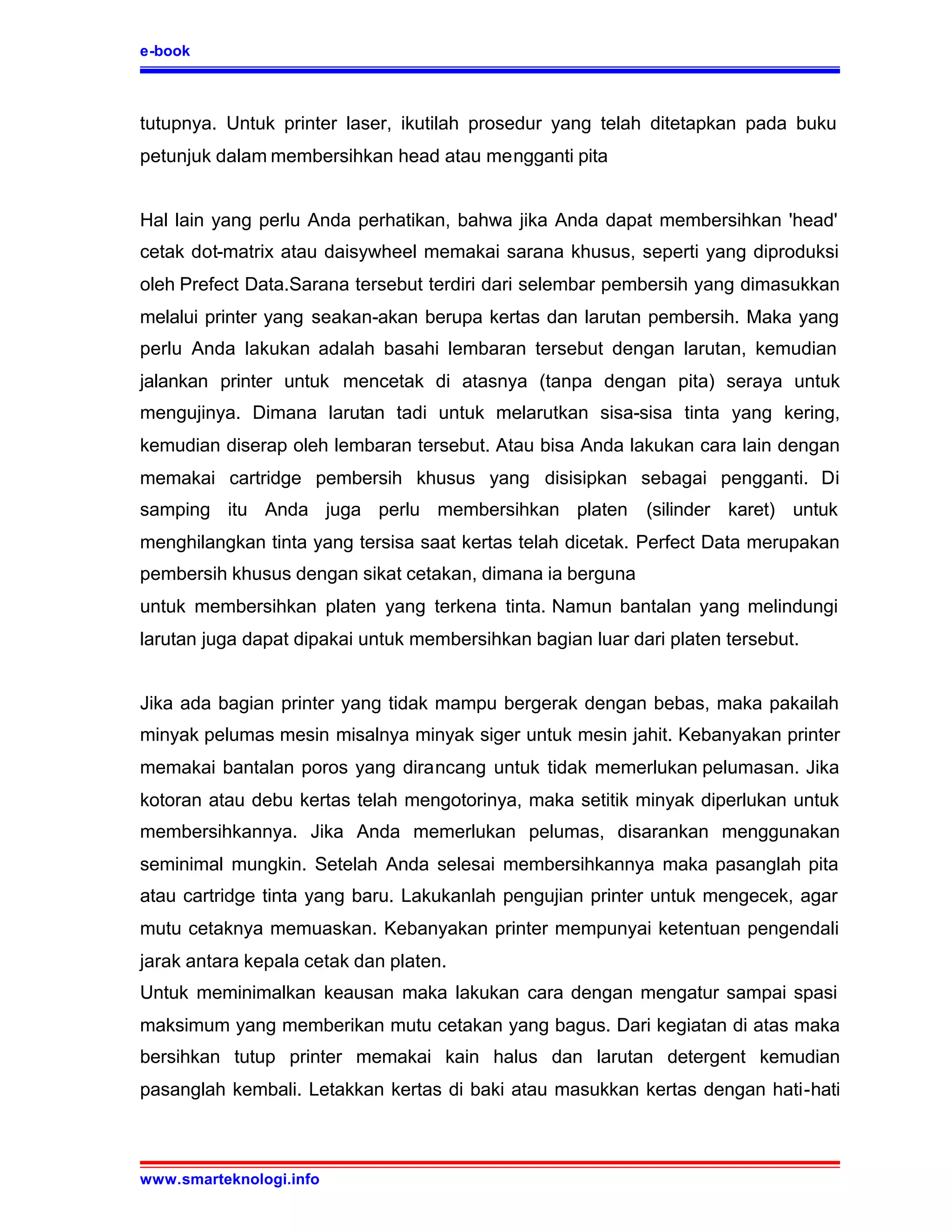e-book



tutupnya. Untuk printer laser, ikutilah prosedur yang telah ditetapkan pada buku
petunjuk dalam membersihkan head atau mengganti pita


Hal lain yang perlu Anda perhatikan, bahwa jika Anda dapat membersihkan 'head'
cetak dot-matrix atau daisywheel memakai sarana khusus, seperti yang diproduksi
oleh Prefect Data.Sarana tersebut terdiri dari selembar pembersih yang dimasukkan
melalui printer yang seakan-akan berupa kertas dan larutan pembersih. Maka yang
perlu Anda lakukan adalah basahi lembaran tersebut dengan larutan, kemudian
jalankan printer untuk mencetak di atasnya (tanpa dengan pita) seraya untuk
mengujinya. Dimana larutan tadi untuk melarutkan sisa-sisa tinta yang kering,
kemudian diserap oleh lembaran tersebut. Atau bisa Anda lakukan cara lain dengan
memakai cartridge pembersih khusus yang disisipkan sebagai pengganti. Di
samping itu Anda juga perlu membersihkan platen (silinder karet) untuk
menghilangkan tinta yang tersisa saat kertas telah dicetak. Perfect Data merupakan
pembersih khusus dengan sikat cetakan, dimana ia berguna
untuk membersihkan platen yang terkena tinta. Namun bantalan yang melindungi
larutan juga dapat dipakai untuk membersihkan bagian luar dari platen tersebut.


Jika ada bagian printer yang tidak mampu bergerak dengan bebas, maka pakailah
minyak pelumas mesin misalnya minyak siger untuk mesin jahit. Kebanyakan printer
memakai bantalan poros yang dirancang untuk tidak memerlukan pelumasan. Jika
kotoran atau debu kertas telah mengotorinya, maka setitik minyak diperlukan untuk
membersihkannya. Jika Anda memerlukan pelumas, disarankan menggunakan
seminimal mungkin. Setelah Anda selesai membersihkannya maka pasanglah pita
atau cartridge tinta yang baru. Lakukanlah pengujian printer untuk mengecek, agar
mutu cetaknya memuaskan. Kebanyakan printer mempunyai ketentuan pengendali
jarak antara kepala cetak dan platen.
Untuk meminimalkan keausan maka lakukan cara dengan mengatur sampai spasi
maksimum yang memberikan mutu cetakan yang bagus. Dari kegiatan di atas maka
bersihkan tutup printer memakai kain halus dan larutan detergent kemudian
pasanglah kembali. Letakkan kertas di baki atau masukkan kertas dengan hati-hati



www.smarteknologi.info
 