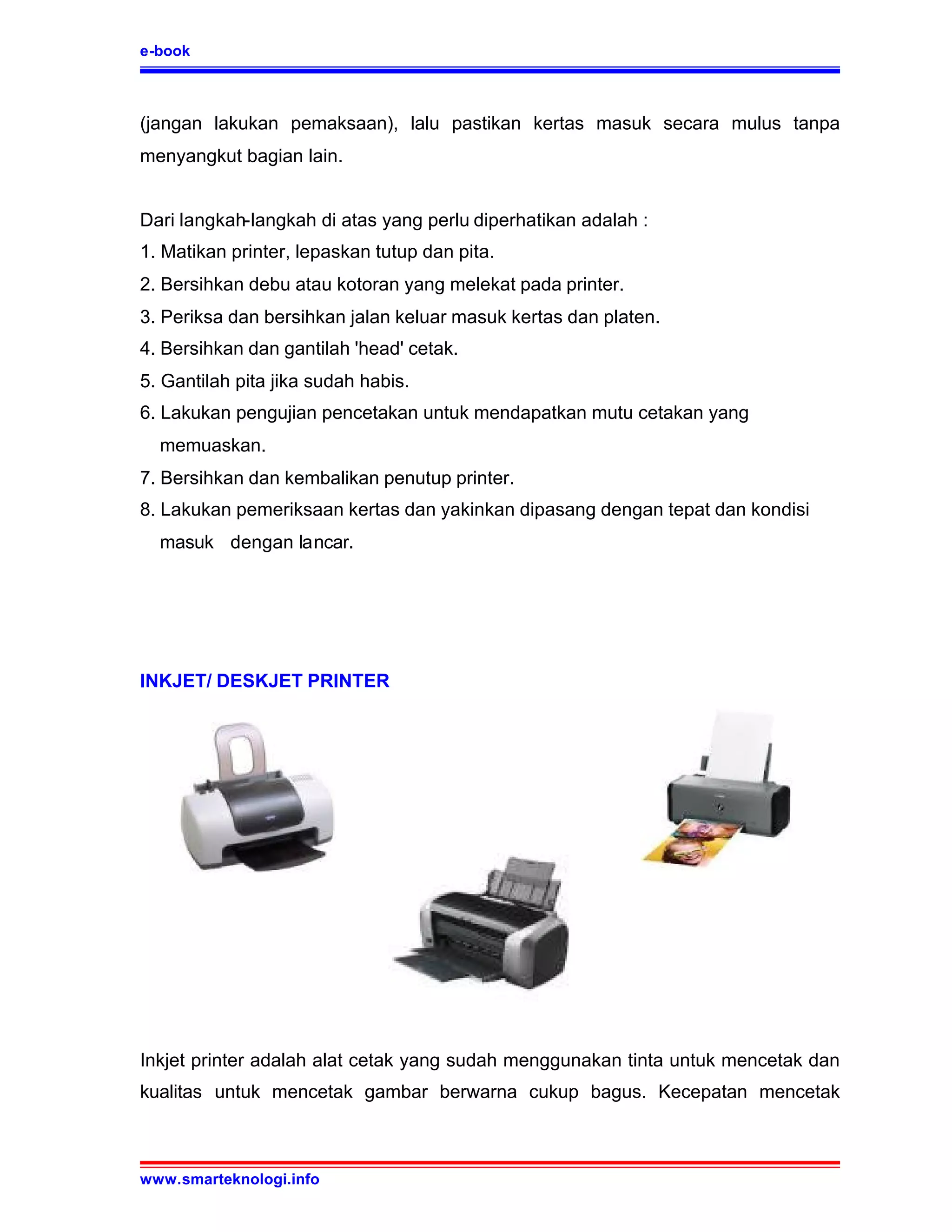 e-book



(jangan lakukan pemaksaan), lalu pastikan kertas masuk secara mulus tanpa
menyangkut bagian lain.


Dari langkah-langkah di atas yang perlu diperhatikan adalah :
1. Matikan printer, lepaskan tutup dan pita.
2. Bersihkan debu atau kotoran yang melekat pada printer.
3. Periksa dan bersihkan jalan keluar masuk kertas dan platen.
4. Bersihkan dan gantilah 'head' cetak.
5. Gantilah pita jika sudah habis.
6. Lakukan pengujian pencetakan untuk mendapatkan mutu cetakan yang
  memuaskan.
7. Bersihkan dan kembalikan penutup printer.
8. Lakukan pemeriksaan kertas dan yakinkan dipasang dengan tepat dan kondisi
  masuk dengan lancar.




INKJET/ DESKJET PRINTER




Inkjet printer adalah alat cetak yang sudah menggunakan tinta untuk mencetak dan
kualitas untuk mencetak gambar berwarna cukup bagus. Kecepatan mencetak



www.smarteknologi.info
 